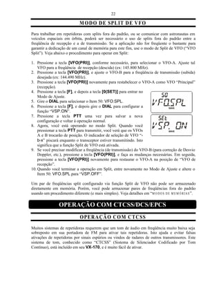 22

                             M O D O D E SPL IT D E V FO
Para trabalhar em repetidoras com splits fora do padrão, ou se comunicar com astronautas em
veículos espaciais em órbita, poderá ser necessário o uso de splits fora do padrão entre a
freqüência de recepção e a de transmissão. Se a aplicação não for freqüente o bastante para
garantir a dedicação de um canal de memória para este fim, use o modo de Split de VFO (“VFO
Split”). Veja abaixo o procedimento para operar em Split:

1. Pressione a tecla [VFO(PRI)], conforme necessário, para selecionar o VFO-A. Ajuste tal
    VFO para a freqüência de recepção (descida) (ex: 145.800 MHz).
2. Pressione a tecla [VFO(PRI)], e ajuste o VFO-B para a freqüência de transmissão (subida)
    desejada (ex: 144.490 MHz).
3. Pressione a tecla [VFO(PRI)] novamente para restabelecer o VFO-A como VFO “Principal”
    (recepção).
4. Pressione a tecla [F], e depois a tecla [0(SET)] para entrar no
    Modo de Ajuste.
5. Gire o DIAL para selecionar o Item 50: VFO.SPL.
6. Pressione a tecla [F], e depois gire o DIAL para configurar a
    função “VSP.ON”.
7. Pressione a tecla PTT uma vez para salvar a nova
    configuração e voltar à operação normal.
8. Agora, você está operando no modo Split. Quando você
    pressionar a tecla PTT para transmitir, você verá que os VFOs
    A e B trocarão de posição. O indicador de seleção de VFO “-
    b-x” piscará enquanto o transceptor estiver transmitindo. Isto
    significa que a função Split de VFO está ativada.
9. Se você precisar modificar a freqüência (de transmissão) do VFO-B (para correção de Desvio
    Doppler, etc.), pressione a tecla [VFO(PRI)], e faça as mudanças necessárias. Em seguida,
    pressione a tecla [VFO(PRI)] novamente para restaurar o VFO-A na posição de “VFO de
    recepção”.
10. Quando você terminar a operação em Split, entre novamente no Modo de Ajuste e altere o
    Item 50: VFO.SPL para “VSP.OFF”.

Um par de freqüências split configurado via função Split de VFO não pode ser armazenado
diretamente em memória. Porém, você pode armazenar pares de freqüências fora do padrão
usando um procedimento diferente (e mais simples). Veja detalhes em “M O D O S D E M E M Ó R I A S ”.

                 OPERAÇÃO COM CTCSS/DCS/EPCS
                             O PER A ÇÃ O C O M C T C S S
Muitos sistemas de repetidoras requerem que um tom de áudio em freqüência muito baixa seja
sobreposto em sua portadora de FM para ativar tais repetidoras. Isto ajuda e evitar falsas
ativações de repetidoras por sinais espúrios ou vindos de radares de outros transmissores. Este
sistema de tom, conhecido como “CTCSS” (Sistema de Silenciador Codificado por Tom
Contínuo), está incluído em seu VX-170, e é muito fácil de ativar.
 