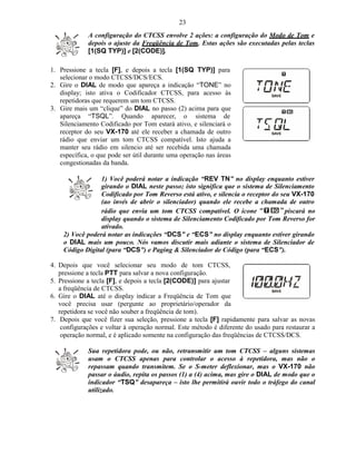 23
             A configuração do CTCSS envolve 2 ações: a configuração do Modo de Tom e
             depois o ajuste da Freqüência de Tom. Estas ações são executadas pelas teclas
             [1(SQ TYP)] e [2(CODE)].

1. Pressione a tecla [F], e depois a tecla [1(SQ TYP)] para
   selecionar o modo CTCSS/DCS/ECS.
2. Gire o DIAL de modo que apareça a indicação “TONE” no
   display; isto ativa o Codificador CTCSS, para acesso às
   repetidoras que requerem um tom CTCSS.
3. Gire mais um “clique” do DIAL no passo (2) acima para que
   apareça “TSQL”. Quando aparecer, o sistema de
   Silenciamento Codificado por Tom estará ativo, e silenciará o
   receptor do seu VX-170 até ele receber a chamada de outro
   rádio que enviar um tom CTCSS compatível. Isto ajuda a
   manter seu rádio em silencio até ser recebida uma chamada
   específica, o que pode ser útil durante uma operação nas áreas
   congestionadas da banda.

                 1) Você poderá notar a indicação “REV TN” no display enquanto estiver
                 girando o DIAL neste passo; isto significa que o sistema de Silenciamento
                 Codificado por Tom Reverso está ativo, e silencia o receptor do seu VX-170
                 (ao invés de abrir o silenciador) quando ele recebe a chamada de outro
                 rádio que envia um tom CTCSS compatível. O ícone                  piscará no
                 display quando o sistema de Silenciamento Codificado por Tom Reverso for
                 ativado.
    2) Você poderá notar as indicações “DCS” e “ECS” no display enquanto estiver girando
    o DIAL mais um pouco. Nós vamos discutir mais adiante o sistema de Silenciador de
    Código Digital (para “DCS”) e Paging & Silenciador de Código (para “ECS”).

4. Depois que você selecionar seu modo de tom CTCSS,
   pressione a tecla PTT para salvar a nova configuração.
5. Pressione a tecla [F], e depois a tecla [2(CODE)] para ajustar
   a freqüência de CTCSS.
6. Gire o DIAL até o display indicar a Freqüência de Tom que
   você precisa usar (pergunte ao proprietário/operador da
   repetidora se você não souber a freqüência de tom).
7. Depois que você fizer sua seleção, pressione a tecla [F] rapidamente para salvar as novas
    configurações e voltar à operação normal. Este método é diferente do usado para restaurar a
    operação normal, e é aplicado somente na configuração das freqüências de CTCSS/DCS.

             Sua repetidora pode, ou não, retransmitir um tom CTCSS – alguns sistemas
             usam o CTCSS apenas para controlar o acesso à repetidora, mas não o
             repassam quando transmitem. Se o S-meter deflexionar, mas o VX-170 não
             passar o áudio, repita os passos (1) a (4) acima, mas gire o DIAL de modo que o
             indicador “TSQ” desapareça – isto lhe permitirá ouvir todo o tráfego do canal
             utilizado.
 