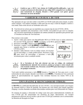 25
             Lembre-se que o DCS é um sistema de Codificação/Decodificação, e que seu
             receptor permanecerá silenciado até um código DCS compatível ser recebido em
             uma transmissão de chegada. Desative o DCS quando você quiser apenas
             sintonizar em torno da banda!

                     V A R RE D U R A E M B U SC A D E T O M
Nas operações em que você não souber o tom DCS ou CTCSS usado pela outra estação, ou pelas
outras estações, você poderá comandar o rádio para que ele ouça o sinal de chegada e rastreie o
tom usado. Duas coisas devem ser lembradas neste caso:

ß Você deverá ter certeza que sua repetidora usa o mesmo tipo de tom (CTCSS x DCS).
ß Algumas repetidoras não transmitem o tom CTCSS; você poderá ter que ouvir as estações
  que estiverem transmitindo na freqüência de subida (entrada) da repetidora para permitir que
  a Varredura em Busca de Tom funcione.

Para rastrear o tom usado:
1. Ajuste o rádio para operar com Decodificador DCS ou CTCSS (veja as seções anteriores).
   No caso de CTCSS, aparecerá               no display; se for DCS, aparecerá .
2. Pressione a tecla [F], e depois a tecla [2(CODE)].
3. Pressione e segure a tecla [p (MHz)] ou [q (MHz)] por um
   segundo para iniciar a varredura que rastreará o tom/código
   CTCSS ou DCS.
4. Quando o rádio detectar o tom ou código correto, ele irá parar
   em tal tom/código, e o áudio poderá passar. Pressione a tecla
   [F] para travar tal tom/código, e pressione a tecla [F]
   novamente para voltar à condição normal.



             Se a Varredura de Tom não detectar um tom ou código, ela continuará
             indefinidamente. Quando isto acontecer, poderá ser porque a outra estação não
             está enviando nenhum tom. Pressione a tecla PTT para interromper a varredura
             em qualquer momento.

Você pode também pressionar a tecla MONI durante a Varredura de Tom para ouvir o sinal
(silenciado) da outra estação. Quando você liberar a tecla MONI, a Varredura de Tom continuará
depois de aproximadamente um segundo. Esta varredura funciona nos modos VFO ou de
Memória.

           E PC S (PA G IN G & SIL EN CIA D O R D E C Ó D IG O )
O VX-170 tem codificador/decodificador de tom CTCSS, e um microprocessador com funções
de chamada seletiva e alerta de chamada. Isto permite que você chame uma estação específica
(Paging), e receba chamadas escolhidas direcionadas somente para você (Silenciador de Código).

Os sistemas de paging e silenciador de código usam dois pares (alternadamente mudados) de
tons CTCSS que são armazenados nas memórias do pager. Basicamente, seu receptor
permanecerá silencioso até ele receber o par de tons CTCSS que combinam com os armazenados
na Memória de Recepção do Pager.
 
