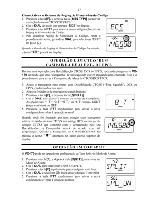 27
Como Ativar o Sistema de Paging & Silenciador de Código
1. Pressione a tecla [F], e depois a tecla [1(SQ TYP)] para ativar
   a seleção do modo CTCSS/DCS/ECS.
2. Gire o DIAL de modo que apareça “ECS” no display.
3. Pressiona a tecla PTT para salvar a nova configuração e ativar
   Paging & Silenciador de Código.
4. Para desativar Paging & Silenciador de Código, repita o
   procedimento acima, girando o DIAL para selecionar “OFF”
   no passo (2).
Quando a função de Paging & Silenciador de Código for ativada,
o ícone      piscará no display.

                      O PER A ÇÃ O C O M C T C S S/ D C S/
                    C AM PA IN H A D E A L ER T A D E E PC S
Durante uma operação com Decodificação CTCSS, DCS ou EPCS, você pode programar o VX-
170 de modo que uma “campainha” te avise quando estiver chegando uma chamada. Este é o
procedimento para ativar a Campainha de Alerta de CTCSS/DCS/EPCS:

1. Ajuste o transceptor para operar com Decodificação CTCSS (“Tone Squelch”), DCS ou
   EPCS, conforme descrito antes.
2. Ajuste a freqüência de operação no canal desejado.
3. Pressione a tecla [F], e depois a tecla [5(BELL)].
4. Gire o DIAL para ajustar o número de toques da Campainha.
   As opções são: “1 T,” “3 T,” “5 T,” ou “8 T” toques, CONT
   (toque contínuo), ou OFF.
5. Pressione a tecla PTT rapidamente para salvar a nova
   configuração e voltar à operação normal.
Quando você for chamado por uma estação cujo transceptor
estiver enviando um tom CTCSS, um código DCS, ou um par de
códigos CTCSS que combine com o armazenado pelo seu
Decodificador, a Campainha tocará de acordo com tal
programação. Quando a Campainha de CTCSS/DCS/EPCS for
ativada, o ícone        aparecerá no canto direito superior do
display.

                          O PER A ÇÃ O E M TO M SPL IT
O VX-170 pode ser operado na configuração de Tom Split via Modo de Ajuste.
1. Pressione a tecla [F], e depois a tecla [0(SET)] para entrar no
   Modo de Ajuste.
2. Gire o DIAL para selecionar o Item 43: SPLIT.
3. Pressione a tecla [F] rapidamente para configurar este Item.
4. Gire o DIAL e selecione ON (para ativar a função Tom Split).
5. Pressione a tecla PTT rapidamente para salvar a nova
   configuração e voltar à operação normal.
 