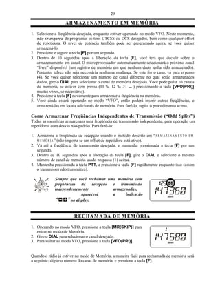 29

                   A RM A ZE N AM E N TO E M M EM Ó R IA
1. Selecione a freqüência desejada, enquanto estiver operando no modo VFO. Neste momento,
   não se esqueça de programar os tons CTCSS ou DCS desejados, bem como qualquer offset
   de repetidora. O nível de potência também pode ser programado agora, se você quiser
   armazená-lo.
2. Pressione e segure a tecla [F] por um segundo.
3. Dentro de 10 segundos após a liberação da tecla [F], você terá que decidir sobre o
   armazenamento em canal. O microprocessador automaticamente selecionará o próximo canal
   “livre” disponível (um registro de memória em que nenhum dado tenha sido armazenado).
   Portanto, talvez não seja necessária nenhuma mudança. Se este for o caso, vá para o passo
   (4). Se você quiser selecionar um número de canal diferente no qual serão armazenados
   dados, gire o DIAL para selecionar o canal de memória desejado. Você pode pular 10 canais
   de memória, se estiver com pressa (11 ‰ 12 ‰ 31 ... ) pressionando a tecla [VFO(PRI)]
   muitas vezes, se necessário).
4. Pressione a tecla [F] novamente para armazenar a freqüência na memória.
5. Você ainda estará operando no modo “VFO”, então poderá inserir outras freqüências, e
   armazená-las em locais adicionais de memória. Para fazê-lo, repita o procedimento acima.

Como Armazenar Freqüências Independentes de Transmissão (“Odd Splits”)
Todas as memórias armazenam uma freqüência de transmissão independente, para operação em
repetidoras com desvio não-padrão. Para fazê-lo:

1. Armazene a freqüência de recepção usando o método descrito em “A R M A Z E N A M E N T O E M
   M E M Ó R I A ” (não importa se um offset de repetidora está ativo).
2. Vá até a freqüência de transmissão desejada, e mantenha pressionada a tecla [F] por um
   segundo.
3. Dentro de 10 segundos após a liberação da tecla [F], gire o DIAL e selecione o mesmo
   número de canal de memória usado no passo (1) acima.
4. Mantenha pressionada a tecla PTT, e pressione a tecla [F] rapidamente enquanto isso (assim
   o transmissor não transmitirá).

             Sempre que você rechamar uma memória com
             freqüências de      recepção e transmissão
             independentemente            armazenadas,
                           aparecerá      a     indicação
                     no display.


                         R EC H A M A D A D E M E MÓ R IA
1. Operando no modo VFO, pressione a tecla [MR(SKIP)] para
   entrar no modo de Memória.
2. Gire o DIAL para selecionar o canal desejado.
3. Para voltar ao modo VFO, pressione a tecla [VFO(PRI)].


Quando o rádio já estiver no modo de Memória, a maneira fácil para rechamada de memória será
a seguinte: digite o número do canal de memória, e pressione a tecla [F].
 