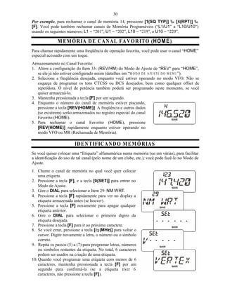 30
Por exemplo, para rechamar o canal de memória 14, pressione [1(SQ TYP)] ‰ [4(RPT)] ‰
[F]. Você pode também rechamar canais de Memória Programáveis (“L1/U1” a “L10/U10”)
usando os seguintes números: L1 = “201”, U1 = “202”, L10 = “219”, e U10 = “220”.

               M E MÓ R IA D E C A N A L FA V O R ITO (H O M E )
Para chamar rapidamente uma freqüência de operação favorita, você pode usar o canal “HOME”
especial acessado com um toque.
Armazenamento no Canal Favorito:
1. Altere a configuração do Item 33: (REV/HM) do Modo de Ajuste de “REV" para “HOME”,
   se ele já não estiver configurado assim (detalhes em “M O D O D E A J U ST E D O M EN U ”).
2. Selecione a freqüência desejada, enquanto você estiver operando no modo VFO. Não se
   esqueça de programar os tons CTCSS ou DCS desejados, bem como qualquer offset de
   repetidora. O nível de potência também poderá ser programado neste momento, se você
   quiser armazená-lo.
3. Mantenha pressionada a tecla [F] por um segundo.
4. Enquanto o número do canal de memória estiver piscando,
   pressione a tecla [REV(HOME)]. A freqüência e outros dados
   (se existirem) serão armazenados no registro especial do canal
   Favorito (HOME).
5. Para rechamar o canal Favorito (HOME), pressione
   [REV(HOME)] rapidamente enquanto estiver operando no
   modo VFO ou MR (Rechamada de Memória).

                         ID E N T IFIC AN D O M E M ÓR IA S
Se você quiser colocar uma “Etiqueta” alfanumérica numa memória (ou em várias), para facilitar
a identificação do uso de tal canal (pelo nome de um clube, etc.), você pode fazê-lo no Modo de
Ajuste.
1. Chame o canal de memória no qual você quer colocar
    uma etiqueta.
2. Pressione a tecla [F], e a tecla [0(SET)] para entrar no
    Modo de Ajuste.
3. Gire o DIAL para selecionar o Item 29: NM WRT.
4. Pressione a tecla [F] rapidamente para ver no display a
    etiqueta armazenada antes (se houver).
5. Pressione a tecla [F] novamente para apagar qualquer
    etiqueta anterior.
6. Gire o DIAL para selecionar o primeiro digiro da
    etiqueta desejada.
7. Pressione a tecla [F] para ir ao próximo caractere.
8. Se você errar, pressione a tecla [q (MHz)] para voltar o
    cursor. Digite novamente a letra, o número ou o símbolo
    correto.
9. Repita os passos (5) a (7) para programar letras, números
    ou símbolos restantes da etiqueta. No total, 6 caracteres
    podem ser usados na criação de uma etiqueta.
10. Quando você programar uma etiqueta com menos de 6
    caracteres, mantenha pressionada a tecla [F] por um
    segundo para confirmá-la (se a etiqueta tiver 6
    caracteres, não pressione a tecla [F]).
 
