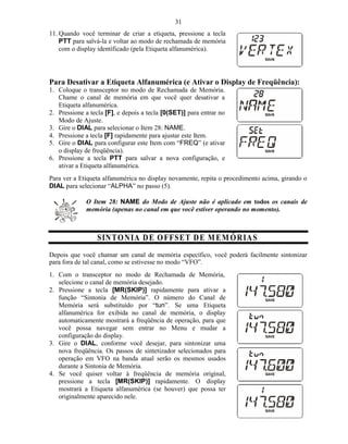 31
11. Quando você terminar de criar a etiqueta, pressione a tecla
    PTT para salvá-la e voltar ao modo de rechamada de memória
    com o display identificado (pela Etiqueta alfanumérica).




Para Desativar a Etiqueta Alfanumérica (e Ativar o Display de Freqüência):
1. Coloque o transceptor no modo de Rechamada de Memória.
   Chame o canal de memória em que você quer desativar a
   Etiqueta alfanumérica.
2. Pressione a tecla [F], e depois a tecla [0(SET)] para entrar no
   Modo de Ajuste.
3. Gire o DIAL para selecionar o Item 28: NAME.
4. Pressione a tecla [F] rapidamente para ajustar este Item.
5. Gire o DIAL para configurar este Item com “FREQ” (e ativar
   o display de freqüência).
6. Pressione a tecla PTT para salvar a nova configuração, e
   ativar a Etiqueta alfanumérica.
Para ver a Etiqueta alfanumérica no display novamente, repita o procedimento acima, girando o
DIAL para selecionar “ALPHA” no passo (5).

             O Item 28: NAME do Modo de Ajuste não é aplicado em todos os canais de
             memória (apenas no canal em que você estiver operando no momento).



                  SIN T O N IA D E O F FSE T D E M EM Ó R IA S
Depois que você chamar um canal de memória específico, você poderá facilmente sintonizar
para fora de tal canal, como se estivesse no modo “VFO”.
1. Com o transceptor no modo de Rechamada de Memória,
   selecione o canal de memória desejado.
2. Pressione a tecla [MR(SKIP)] rapidamente para ativar a
   função “Sintonia de Memória”. O número do Canal de
   Memória será substituído por “tun”. Se uma Etiqueta
   alfanumérica for exibida no canal de memória, o display
   automaticamente mostrará a freqüência de operação, para que
   você possa navegar sem entrar no Menu e mudar a
   configuração do display.
3. Gire o DIAL, conforme você desejar, para sintonizar uma
   nova freqüência. Os passos de sintetizador selecionados para
   operação em VFO na banda atual serão os mesmos usados
   durante a Sintonia de Memória.
4. Se você quiser voltar à freqüência de memória original,
   pressione a tecla [MR(SKIP)] rapidamente. O display
   mostrará a Etiqueta alfanumérica (se houver) que possa ter
   originalmente aparecido nele.
 