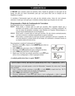 35

                                   VARREDURAS
O VX-170 varre somente canais de memória, toda a banda de operação ou uma parte de tal
banda. Ele pára nos sinais encontrados, para que você possa falar com as estações em tal
freqüência, se quiser.

A varredura é basicamente igual em cada um dos métodos acima. Antes de você começar,
selecione o modo que você quer que a varredura continue depois que ela parar em um sinal.

Programando o Modo de Continuação de Varredura
Este transceptor tem os 3 seguintes modos:
BUSY: Neste modo, o scanner pára no sinal que encontra. Dois segundos depois que a
          portadora cair porque a outra estação parou de transmitir, a varredura continuará. No
          caso de sinais de portadora constante, como Boletins de Estações Meteorológicas, o
          scanner ficará indefinidamente em tal freqüência.
HOLD: Neste modo, o scanner pára no sinal que encontra. Ele não reinicia automaticamente;
          você deve reiniciar a varredura manualmente se quiser continuar.
TIME: Neste modo, o scanner pára no sinal que encontra e permanece nele por 5 segundos. Se
          você não desativar o scanner dentro de tal tempo, ele continuará a varredura mesmo se
          as estações ainda estiverem ativas.

Para programar o modo de Continuação de Varredura:
1. Pressione a tecla [F], e depois a tecla [0(SET)] para entrar no
   Modo de Ajuste.
2. Gire o DIAL para selecionar o Item 32: RESUME.
3. Pressione a tecla [F] rapidamente para configurar este Item.
4. Gire o DIAL para selecionar o modo desejado.
5. Depois que você fizer sua seleção, pressione a tecla PTT para
   salvar a nova configuração e voltar à operação normal.

A condição padrão deste Item é a opção “BUSY”.


 AJUSTANDO O NÍVEL DO SILENCIADOR DURANTE UMA VARREDURA ATIVA

Neste transceptor, você pode ajustar o nível do Silenciador “enquanto faz outra coisa” durante
uma varredura.
1. Com o scanner ativado, pressione a tecla [F], e a tecla MONI (o atual nível (ex: “S 1”)
   aparecerá em letra miúda acima do display de freqüência).
2. Gire o DIAL para selecionar o nível desejado.
3. Pressione rapidamente a tecla PTT para salvar a nova configuração e voltar à operação
   normal. Neste caso, o pressionamento de tal tecla desta vez não fará a varredura parar.
 