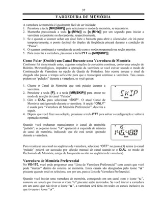 37

                          V A R RE D U R A D E M E MÓ R IA
A varredura de memória é igualmente fácil de ser iniciada:
1. Pressione a tecla [MR(SKIP)] para selecionar o modo de memória, se necessário.
2. Mantenha pressionada a tecla [p (MHz)] ou [q (MHz)] por um segundo para iniciar a
   varredura ascendente ou descendente, respectivamente.
3. Se e quando o scanner achar um sinal forte o bastante para abrir o silenciador, ele irá parar
   temporariamente; o ponto decimal do display de freqüência piscará durante a condição de
   “Pausa”.
4. O scanner continuará a varredura de acordo com o modo programado na seção anterior.
5. Para cancelar a varredura, pressione a tecla PTT ou [MR(SKIP)].

Como Pular (Omitir) um Canal Durante uma Varredura de Memória
Conforme foi mencionado antes, algumas estações de portadora contínua, como uma estação de
Boletins Meteorológicos, impedem a operação da varredura se você estiver usando o modo de
Continuação de Varredura na opção de Queda de Portadora. Isto ocorre porque o sinal de
chegada não pausa o tempo suficiente para que o transceptor continue a varredura. Tais canais
podem ser “pulados” durante a varredura, se você quiser:

1. Chame o Canal de Memória que será pulado durante a
   varredura.
2. Pressione a tecla [F], e a tecla [MR(SKIP)] para entrar no
   modo de seleção de canal “Pulado”.
3. Gire o DIAL para selecionar “SKIP”. O atual Canal de
   Memória será ignorado durante a varredura. A opção “ONLY”
   é usada para “Varredura de Memória Preferencial”, descrita a
   seguir.
4. Depois que você fizer sua seleção, pressione a tecla PTT para salvar a configuração e voltar à
   operação normal.

Quando você rechamar manualmente o canal de memória
“pulado”, o pequeno ícone “u ” aparecerá à esquerda do número
do canal de memória, indicando que ele está sendo ignorado
durante a varredura.


Para recolocar um canal na seqüência de varredura, selecione “OFF” no passo (3) acima (o canal
“pulado” poderá ser acessado por seleção manual de canal usando-se o DIAL no modo de
Rechamada de Memória, esteja ele bloqueado ou não na seqüência de varredura).

Varredura de Memória Preferencial
No VX-170, você pode programar uma “Lista de Varredura Preferencial” com canais que você
pode “marcar” dentro do sistema de memória. Estes canais são designados pelo ícone “u ”
piscante quando você os seleciona, um por um, para a Lista de Varredura Preferencial.

Quando você iniciar uma varredura de memória, começando em um canal com o ícone “u ”,
somente os canais que tiverem o ícone “u” piscante serão rastreados. Se você iniciar a varredura
em um canal que não tiver o ícone “u ”, a varredura será feita em todos os canais inclusive os
que tiverem o ícone “u ”.
 