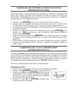 39

         V A R RE D U R A D E M E MÓ R IA (L IM ITE D E B A N D A )
                         PR O G R A M Á VE L (PM S)
Através desta função, você programa limites de sub-bandas para varredura ou operação de VFO
manual. Por exemplo, você pode querer programar um limite (na América do Norte) entre
144.300 MHz e 148.000 MHz para evitar uma invasão na porção de “Sinal Fraco” em SSB/CW
da banda abaixo de 144.300 MHz. Para fazê-lo:

1. Pressione a tecla [VFO(PRI)] para colocar o rádio no modo VFO, se necessário.
2. Usando as técnicas aprendidas neste manual, armazene (de acordo com o conceito acima)
   144.300 MHz no Canal de Memória L1 (“L” representa o limite de sub-banda inferior).
3. Da mesma forma, armazene 148.000 MHz no Canal de Memória U1 (“U” representa o limite
   de sub-banda superior).
4. Confirme se o rádio está no modo VFO. Mantenha pressionada a tecla [VFO(PRI)] por um
   segundo, gire o DIAL para selecionar o par de freqüências PMS desejado (PMSxx), e
   pressione a tecla [VFO(PRI)].
5. Agora, mantenha pressionada a tecla [MR(SKIP)] por um segundo para iniciar a Varredura
   de Memória (Limite de Banda) Programável. A varredura estará limitada dentro da faixa
   programada.
6. Estão disponíveis 10 pares de memórias com Limites de Bandas, que são L1/U1 a L10/U10.
   Portanto, você pode programar limites superiores e inferiores em segmentos múltiplos na
   banda, se quiser.

               V A R RE D U R A D E “C A N A L PR IO R ITÁ RIO ”
                           (SUPE R VISÃ O D UPLA )
As funções do VX-170 incluem capacidade para varredura em dois canais que lhe permite operar
em um VFO ou canal de Memória, enquanto periodicamente checa a atividade em um Canal de
Memória definido pelo usuário. Se uma estação for recebida no Canal de Memória e for forte o
bastante para abrir o Silenciador, a varredura irá parar em tal estação de acordo com o modo de
Continuação de Varredura programado via Item 32: RESUME do Modo de Ajuste.

Para ativar a operação de Supervisão Dupla em Canal Prioritário:

Prioridade de VFO
1. Chame o canal de memória que você quer usar como freqüência “Prioritária”.
2. Pressione a tecla [VFO(PRI)] para colocar o rádio no modo VFO.
3. Pressione a tecla [F], e a tecla [VFO(PRI)] para ativar o modo
   de Prioridade de VFO. O display permanecerá na freqüência
   de VFO, mas a cada 5 segundos o rádio checará a atividade do
   Canal Prioritário (canal de memória).
4. Pressione as teclas [F] ‰ [VFO(PRI)] novamente para
   desativar este modo de Prioridade.
 