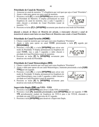 40
Prioridade de Canal de Memória
1. Armazene no canal de memória “1”a freqüência que você quer que seja o Canal “Prioritário”.
2. Ajuste o rádio para operar em outro canal de memória.
3. Pressione a tecla [F], e a tecla [VFO(PRI)] para ativar o modo
   de Prioridade de Memória. O display permanecerá na atual
   freqüência do canal de memória, mas a cada 5 segundos o
   rádio checará a atividade do Canal Prioritário (canal de
   memória “1”).
4. Pressione as teclas [F] ‰ [VFO(PRI)] novamente para desativar este modo de Prioridade.

Quando a função de Banco de Memória for ativada, o transceptor checará o canal de
memória de número mais baixo no atual Banco de Memória como sendo o Canal Prioritário.

Prioridade de Canal Favorito (HOME)
1. Chame o canal de memória que você quer usar como freqüência “Prioritária”.
2. Ajuste o rádio para operar no canal HOME pressionando a tecla [F] seguida por
   [REV(HOME)].
3. Pressione a tecla [F], e a tecla [VFO(PRI)] para ativar este
   modo de Prioridade. O display permanecerá na freqüência do
   canal HOME, mas a cada 5 segundos o rádio checará a
   atividade do Canal Prioritário (canal de memória).
4. Pressione as teclas [F] ‰ [VFO(PRI)] novamente para
   desativar este modo de Prioridade.

Prioridade de Canal Meteorológico (WX)
1. Chame o canal de memória que você quer usar como freqüência “Prioritária”.
2. Ajuste o rádio para operar em um canal Meteorológico, mantendo pressionada a tecla [1(SQ
   TYP)] por um segundo.
3. Pressione a tecla [F], e a tecla [VFO(PRI)] para ativar este
   modo de Prioridade. O display permanecerá na freqüência do
   canal Meteorológico, mas a cada 5 segundos o rádio checará a
   atividade no Canal Prioritário (canal de memória).
4. Pressione as teclas [F] ‰ [VFO(PRI)] novamente para
   desativar este modo de Prioridade.

Supervisão Dupla (DW) em VFO – VFO
1. Pressione a tecla [VFO(PRI)] para ativar o modo VFO, se necessário.
2. Pressione a tecla [F], mantenha pressionada a tecla [VFO(PRI)] por um segundo. O VX-
   170 periodicamente mudará da freqüência do VFO-A para a do VFO-B, checando a
   atividade em cada VFO em intervalos de 0.2 segundo.
3. Pressione a tecla [VFO(PRI)] para desativar a Supervisão Dupla.
 