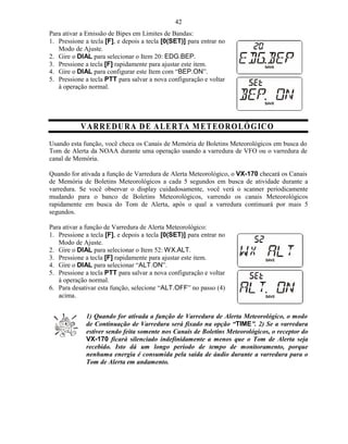 42
Para ativar a Emissão de Bipes em Limites de Bandas:
1. Pressione a tecla [F], e depois a tecla [0(SET)] para entrar no
   Modo de Ajuste.
2. Gire o DIAL para selecionar o Item 20: EDG.BEP.
3. Pressione a tecla [F] rapidamente para ajustar este item.
4. Gire o DIAL para configurar este Item com “BEP.ON”.
5. Pressione a tecla PTT para salvar a nova configuração e voltar
   à operação normal.




           V A R RE D U R A D E A L ER T A M ET E O R O L Ó G IC O
Usando esta função, você checa os Canais de Memória de Boletins Meteorológicos em busca do
Tom de Alerta da NOAA durante uma operação usando a varredura de VFO ou o varredura de
canal de Memória.

Quando for ativada a função de Varredura de Alerta Meteorológico, o VX-170 checará os Canais
de Memória de Boletins Meteorológicos a cada 5 segundos em busca de atividade durante a
varredura. Se você observar o display cuidadosamente, você verá o scanner periodicamente
mudando para o banco de Boletins Meteorológicos, varrendo os canais Meteorológicos
rapidamente em busca do Tom de Alerta, após o qual a varredura continuará por mais 5
segundos.

Para ativar a função de Varredura de Alerta Meteorológico:
1. Pressione a tecla [F], e depois a tecla [0(SET)] para entrar no
   Modo de Ajuste.
2. Gire o DIAL para selecionar o Item 52: WX.ALT.
3. Pressione a tecla [F] rapidamente para ajustar este item.
4. Gire o DIAL para selecionar “ALT.ON”.
5. Pressione a tecla PTT para salvar a nova configuração e voltar
   à operação normal.
6. Para desativar esta função, selecione “ALT.OFF” no passo (4)
   acima.


             1) Quando for ativada a função de Varredura de Alerta Meteorológico, o modo
             de Continuação de Varredura será fixado na opção “TIME”. 2) Se a varredura
             estiver sendo feita somente nos Canais de Boletins Meteorológicos, o receptor do
             VX-170 ficará silenciado indefinidamente a menos que o Tom de Alerta seja
             recebido. Isto dá um longo período de tempo de monitoramento, porque
             nenhuma energia é consumida pela saída de áudio durante a varredura para o
             Tom de Alerta em andamento.
 