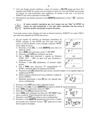 45
3. Com esta função ativada (conforme o passo (1) acima), o VX-170 gerará um breve (0.1
   segundo) tom DTMF de acordo com sua seleção no passo (2). Este tom DTMF será enviado
   no começo de cada transmissão para estabelecer ou manter o link com o nó local do
   WIRES™ que estiver operando no modo SRG.
4. Para desativar esta função, pressione a tecla [0(SET)] rapidamente (o ícone sumirá do
   display).

             Se outros usuários reportarem que você sempre tem um “bipe” de DTMF no
             começo de cada transmissão, e você não estiver operando com um acesso à
             Internet, desative esta função no passo (4) acima.

Você pode acessar outros Sistemas de Link na Internet (inclusive WIRES™ no modo “FRG”)
que usam uma seqüência de DTMF para acesso.

1. Em um registro de memória de Discagem Automática de
   DTMF, carregue os tons DTMF que você quer usar para
   acesso ao link da Internet. Como exemplo, usaremos “#123”
   como código de acesso.
   A. Pressione a tecla [F], e a tecla [0(SET)] para entrar no
       Modo de Ajuste.
   B. Gire o DIAL para selecionar o Item 17: DT WRT.
   C. Pressione a tecla [F] para configurar este Item.
   D. Gire o DIAL para selecionar o registro de Memória
       DTMF (“d1” ~ “d9”) no qual você quer armazenar o
       código de acesso.
   E. Pressione a tecla [F] rapidamente. O primeiro dígito
       piscará.
   F. Gire o DIAL para selecionar “F” (representando “#”
       DTMF: o primeiro dígito da seqüência de DTMF).
   G. Pressione a tecla [F] rapidamente para aceitar o primeiro dígito e ir ao segundo dígito da
       seqüência de DTMF.
   H. Repita os passos anteriores até você completar o código de
       acesso (“#123”).
   I. Mantenha pressionada a tecla [F] por um segundo para
       salvar a configuração.

2. Pressione a tecla PTT para voltar à operação normal.
3. Pressione a tecla [F], e a tecla [0(SET)] para entrar no Modo de Ajuste novamente.
4. Gire o DIAL para selecionar o Item 22: I NET.
5. Pressione a tecla [F] para ajustar este Item.
6. Gire o DIAL para configurar este Item com “INT.MEM” (para
   ativar o modo de “Outro Sistema de Link na Internet”).
7. Pressione a tecla PTT para salvas as novas configurações.
8. Pressione a tecla [0(SET)] rapidamente para ativar a função
   de Conexão com a Internet. O ícone            aparecerá no canto
   direito superior do display.
 