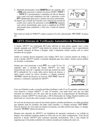 46
9. Mantenha pressionada a tecla [0(SET)] por um segundo, gire
    o DIAL para selecionar o número de acesso DTMF (“IMEM 1
    ~ “IMEM 9”) correspondente à repetidora de link de Internet
    com a qual você quer estabelecer um link, e pressione a tecla
    PTT rapidamente para travar o número de acesso selecionado.
10. Depois que a função de Conexão com a Internet for ativada de
    acordo com o passo (8), pressione a tecla [0(SET)], enquanto
    você estiver transmitindo, para enviar a seqüência de DTMF
    selecionada (para estabelecer o link com o modo de Internet
    desejado).

Para voltar ao modo de WIRES™, repita os passos (3) a (6), selecionando “INT.COD” no passo
(6).

   ARTS (Sistema de Verificação Automática de Distância)
A função ARTS™ usa sinalização DCS para informar às duas partes quando você e outra
estação equipada com ARTS™ estão dentro do alcance de comunicação. Isto é especialmente
útil durante situações de Busca e Resgate, onde é importante manter contato com os outros
membros do seu grupo.

Ambas as estações devem programar seus códigos DCS com o mesmo número de código, e
ativar a função ARTS™ usando o comando adequado para seus rádios. Alertas sonoros podem
ser ativados, se desejados.

Sempre que você pressionar a tecla PTT, ou a cada 25 (ou 15)
segundos após a ativação da função ARTS™, seu rádio
transmitirá por cerca de 1 segundo um sinal que incluirá um sinal
DCS (subaudível). Se o outro rádio estiver dentro de alcance, o
alerta sonoro tocará (se estiver ativado) e o display mostrará
“IN.RNG” (dentro de alcance), ao invés de “OUT.RNG” (fora de
alcance), e começará a operação do ARTS™.




Com você falando ou não, a consulta periódica (polling) a cada 15 ou 25 segundos continuará até
você desativar a função ARTS™. A cada 10 minutos, você pode fazer com que seu rádio
transmita seu indicativo em CW, para estar de acordo com os requerimentos de identificação.
Quando a função ARTS™ for desativada, o DCS (Silenciador de Código Digital) também será
desativado (se você já não estava usando-o antes numa operação sem ARTS™).

Se você sair de alcance por mais de um minuto (quatro consultas periódicas), seu rádio perceberá
que nenhum sinal foi recebido, três bipes serão emitidos, e o display mostrará “OUT.RNG”
(fora de alcance). Se você entrar em alcance novamente, seu rádio emitirá mais bipes, e o display
mostrará “IN.RNG” (dentro de alcance).

Durante uma operação do ARTS™, sua freqüência de operação continuará a ser exibida no
display, mas nenhuma mudança poderá ser feita nela ou em outras configurações. Você deverá
desativar a função ARTS™ para continuar operando normalmente. Esta é uma função de
segurança que evita perdas acidentais de contatos causadas por mudança de canal, etc.
 