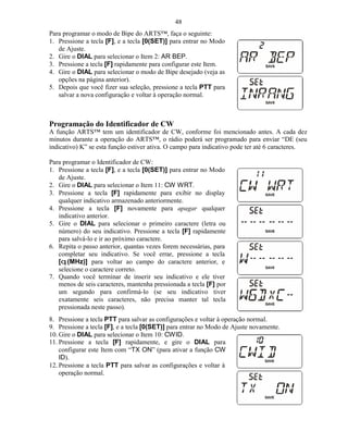 48
Para programar o modo de Bipe do ARTS™, faça o seguinte:
1. Pressione a tecla [F], e a tecla [0(SET)] para entrar no Modo
   de Ajuste.
2. Gire o DIAL para selecionar o Item 2: AR BEP.
3. Pressione a tecla [F] rapidamente para configurar este Item.
4. Gire o DIAL para selecionar o modo de Bipe desejado (veja as
   opções na página anterior).
5. Depois que você fizer sua seleção, pressione a tecla PTT para
   salvar a nova configuração e voltar à operação normal.



Programação do Identificador de CW
A função ARTS™ tem um identificador de CW, conforme foi mencionado antes. A cada dez
minutos durante a operação do ARTS™, o rádio poderá ser programado para enviar “DE (seu
indicativo) K” se esta função estiver ativa. O campo para indicativo pode ter até 6 caracteres.

Para programar o Identificador de CW:
1. Pressione a tecla [F], e a tecla [0(SET)] para entrar no Modo
   de Ajuste.
2. Gire o DIAL para selecionar o Item 11: CW WRT.
3. Pressione a tecla [F] rapidamente para exibir no display
   qualquer indicativo armazenado anteriormente.
4. Pressione a tecla [F] novamente para apagar qualquer
   indicativo anterior.
5. Gire o DIAL para selecionar o primeiro caractere (letra ou
   número) do seu indicativo. Pressione a tecla [F] rapidamente
   para salvá-lo e ir ao próximo caractere.
6. Repita o passo anterior, quantas vezes forem necessárias, para
   completar seu indicativo. Se você errar, pressione a tecla
   [q (MHz)] para voltar ao campo do caractere anterior, e
   selecione o caractere correto.
7. Quando você terminar de inserir seu indicativo e ele tiver
   menos de seis caracteres, mantenha pressionada a tecla [F] por
   um segundo para confirmá-lo (se seu indicativo tiver
   exatamente seis caracteres, não precisa manter tal tecla
   pressionada neste passo).
8. Pressione a tecla PTT para salvar as configurações e voltar à operação normal.
9. Pressione a tecla [F], e a tecla [0(SET)] para entrar no Modo de Ajuste novamente.
10. Gire o DIAL para selecionar o Item 10: CWID.
11. Pressione a tecla [F] rapidamente, e gire o DIAL para
    configurar este Item com “TX ON” (para ativar a função CW
    ID).
12. Pressione a tecla PTT para salvar as configurações e voltar à
    operação normal.
 