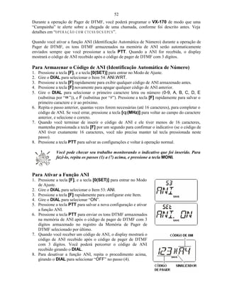 52
Durante a operação de Pager de DTMF, você poderá programar o VX-170 de modo que uma
“Campainha” te alerte sobre a chegada de uma chamada, conforme foi descrito antes. Veja
detalhes em “O P E R A Ç Ã O C O M C T C S S /D C S /E P C S ”.

Quando você ativar a função ANI (Identificação Automática de Número) durante a operação de
Pager de DTMF, os tons DTMF armazenados na memória de ANI serão automaticamente
enviados sempre que você pressionar a tecla PTT. Quando a ANI for recebida, o display
mostrará o código de ANI recebido após o código de pager de DTMF com 3 dígitos.

Para Armazenar o Código de ANI (Identificação Automática de Número)
1. Pressione a tecla [F], e a tecla [0(SET)] para entrar no Modo de Ajuste.
2. Gire o DIAL para selecionar o Item 54: ANI.WRT.
3. Pressione a tecla [F] rapidamente para exibir qualquer código de ANI armazenado antes.
4. Pressione a tecla [F] novamente para apagar qualquer código de ANI anterior.
5. Gire o DIAL para selecionar o primeiro caractere letra ou número (0-9, A, B, C, D, E
   (substitua por “¤ ”)), e F (substitua por “#”). Pressione a tecla [F] rapidamente para salvar o
   primeiro caractere e ir ao próximo.
6. Repita o passo anterior, quantas vezes forem necessárias (até 16 caracteres), para completar o
   código de ANI. Se você errar, pressione a tecla [q (MHz)] para voltar ao campo do caractere
   anterior, e selecione o correto.
7. Quando você terminar de inserir o código de ANI e ele tiver menos de 16 caracteres,
   mantenha pressionada a tecla [F] por um segundo para confirmar o indicativo (se o código de
   ANI tiver exatamente 16 caracteres, você não precisa manter tal tecla pressionada neste
   passo).
8. Pressione a tecla PTT para salvar as configurações e voltar à operação normal.

              Você pode checar seu trabalho monitorando o indicativo que foi inserido. Para
              fazê-lo, repita os passos (1) a (7) acima, e pressione a tecla MONI.



Para Ativar a Função ANI
1. Pressione a tecla [F], e a tecla [0(SET)] para entrar no Modo
   de Ajuste.
2. Gire o DIAL para selecionar o Item 53: ANI.
3. Pressione a tecla [F] rapidamente para configurar este Item.
4. Gire o DIAL para selecionar “ON”.
5. Pressione a tecla PTT para salvar a nova configuração e ativar
   a função ANI.
6. Pressione a tecla PTT para enviar os tons DTMF armazenados
   na memória de ANI após o código de pager de DTMF com 3
   dígitos armazenado no registro da Memória de Pager de
   DTMF selecionado por último.
7. Quando você receber um código de ANI, o display mostrará o
   código de ANI recebido após o código de pager de DTMF
   com 3 dígitos. Você poderá percorrer o código de ANI
   recebido girando o DIAL.
8. Para desativar a função ANI, repita o procedimento acima,
   girando o DIAL para selecionar “OFF” no passo (4).
 