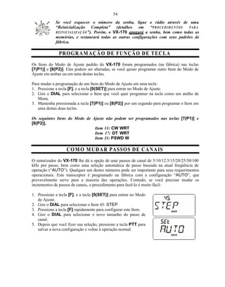 54
             Se você esquecer o número da senha, ligue o rádio através de uma
             “Reinicialização Completa” (detalhes em                  “P R O C E D IM E N T O S PARA
             R E IN I C IA L IZ A Ç Ã O ”). Porém, o VX-170 apagará a senha, bem como todas as
             memórias, e restaurará todas as outras configurações com seus padrões de
             fábrica.

               PR O G R A M A Ç Ã O D E FU N ÇÃ O D E T EC L A
Os Itens do Modo de Ajuste padrão do VX-170 foram programados (na fábrica) nas teclas
[7(P1)] e [8(P2)]. Elas podem ser alteradas, se você quiser programar outro Item do Modo de
Ajuste em ambas ou em uma destas teclas.

Para mudar a programação de um Item do Modo de Ajuste em uma tecla:
1. Pressione a tecla [F], e a tecla [0(SET)] para entrar no Modo de Ajuste.
2. Gire o DIAL para selecionar o Item que você quer programar na tecla como um atalho de
   Menu.
3. Mantenha pressionada a tecla [7(P1)] ou [8(P2)] por um segundo para programar o Item em
   uma destas duas teclas.

Os seguintes Itens do Modo de Ajuste não podem ser programados nas teclas [7(P1)] e
[8(P2)].
                               Item 11: CW WRT
                               Item 17: DT WRT
                               Item 31: PSWD W

                   C O M O M U D A R PA SSO S D E C A N AIS
O sintetizador do VX-170 lhe dá a opção de usar passos de canal de 5/10/12.5/15/20/25/50/100
kHz por passo, bem como uma seleção automática de passo baseada na atual freqüência de
operação (“AUTO”). Qualquer um destes números pode ser importante para seus requerimentos
operacionais. Este transceptor é programado na fábrica com a configuração “AUTO”, que
provavelmente serve para a maioria das operações. Contudo, se você precisar mudar os
incrementos de passos de canais, o procedimento para fazê-lo é muito fácil:

1. Pressione a tecla [F], e a tecla [0(SET)] para entrar no Modo
   de Ajuste.
2. Gire o DIAL para selecionar o Item 45: STEP.
3. Pressione a tecla [F] rapidamente para configurar este Item.
4. Gire o DIAL para selecionar o novo tamanho do passo de
   canal.
5. Depois que você fizer sua seleção, pressione a tecla PTT para
   salvar a nova configuração e voltar à operação normal.
 