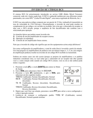 58

                          IN VE R SÃ O D E C Ó D IG O D C S
O sistema DCS foi primeiramente introduzido no serviço LMR (Rádio Móvel Terrestre)
comercial, onde ele é muito usado hoje. O DCS é conhecido também por seus diferentes nomes
patenteados, tais como DPL® (Linha Privada Digital®, uma marca registrada da Motorola, Inc.).

O DCS usa uma palavra-código composta por um pacote de 23 bits, (subaudível) transmitido na
taxa de velocidade de 134.4 (bit/seg.). Ocasionalmente, a inversão de sinal pode resultar no
complemento de um código a ser enviado ou recebido. Isto evita que o silenciador do receptor se
abra com o DCS ativado, porque a seqüência de bits decodificados não combina com a
selecionada para operação.

As situações típicas que podem causar inversão são:
ß Conexão de um pré-amplificador de receptor externo.
ß Operação via repetidora.
ß Conexão de um amplificador linear externo.

Note que a inversão de código não significa que um dos equipamentos acima esteja defeituoso!

Em certas configurações de amplificadores, o sinal de saída (fase) é invertido a partir da entrada.
Um sinal pequeno ou amplificadores de potência com um número impar (1, 3, 5, etc.) de estágios
de amplificação pode(m) resultar na inversão de um código DCS recebido ou transmitido.

Embora em muitos casos isto não ocorra (porque os projetos de amplificadores e os padrões
industriais consideram isto), se você achar que o silenciador do ser receptor não abre quando
você e a outra estação estão usando um código DCS comum, você ou ela (e não ambos) pode
tentar o seguinte:

1. Pressione a tecla [F], e a tecla [0(SET)] para entrar no Modo
   de Ajuste.
2. Gire o DIAL para selecionar o Item 14: DCS.N/R.
3. Pressione a tecla [F] rapidamente, e gire o DIAL para
   selecionar um dos seguintes modos:
   T/RX N: Codificador, Normal; Decodificador, Normal
   RX R: Codificador, Normal; Decodificador, Reverso
             (Invertido)
   TX R: Codificador, Reverso (Invertido); Decodificador,
             Normal
   T/RX R: Codificador, Reverso (Invertido); Decodificador,
             Reverso (Invertido)
4. Depois que você fizer sua seleção, pressione a tecla PTT para salvar a nova configuração e
   voltar à operação normal.
5. Lembre-se de restaurar a configuração padrão “T/RX N” (Codificador; normal,
   Decodificador; Normal) quando terminar.
 