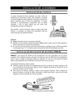 10

                    INSTALAÇÃO DE ACESSÓRIOS
                          IN ST A L A ÇÃ O D A A NT EN A
A antena fornecida dá bons resultados em toda a faixa de
freqüências do transceptor. Porém, para melhorar a recepção
em certas freqüências não-Amadoras, você pode conectar uma
antena específica para tal faixa de freqüências. A antena
fornecida é necessariamente compulsória fora da banda
Amadora, e não se pode esperar que ela tenha bom
desempenho em todas as freqüências.

Para instalar a antena fornecida, segure a antena pela ponta
inferior e a enrosque no conector do transceptor. Não use
muita força para não apertá-la demais.



NOTAS:
û Nunca transmita sem ter uma antena conectada.
û Quando você for instalar a antena fornecida, nunca segure a parte superior dela enquanto a
  estiver enroscando no conector do transceptor.
û Se você for usar uma antena externa para transmissão, certifique-se que a ROE apresentada
  no transceptor seja 1.5:1 ou abaixo, para evitar perda de linha de alimentação excessiva.

          IN ST A L A ÇÃ O D O PA C O T E D E B A T ER IA FN B-83
FNB-83 é uma bateria de NiMH de alto desempenho com alta capacidade em um pacote
compacto. Em condições normais, ele pode ser usado por cerca de 300 ciclos de carregamento,
após os quais o tempo de operação poderá ser reduzido. Se você tiver um pacote de bateria
usado, cuja capacidade estiver reduzida, você deverá trocá-lo por um novo.

A instalação das baterias é fácil e rápida:
ß Coloque o pacote de bateria no compartimento que fica na traseira do rádio, enquanto você
    vira a presilha de cinto para fora. Depois, feche a lingüeta do pacote de bateria até ela se
    encaixar no lugar com um “clique”.
ß Para remover as baterias, desligue o rádio e retire qualquer proteção. Abra a lingüeta do
    pacote de bateria no fundo do rádio, deslizando a bateria para baixo e para fora do rádio
    enquanto você tira a presilha de cinto do caminho.
 