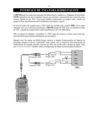 13

        INTERFACE DE TNCs PARA RÁDIO-PACOTE
O VX-170 pode ser usado para operação em Rádio-Pacote, usando-se o Adaptador de Microfone
CT-91 (disponível em seu revendedor Yaesu), para facilitar a interconexão dos conectores mais
comuns ligados ao seu TNC. Você pode também confeccionar seu próprio cabo, usando um
plugue de fone tipo miniatura com 4 condutores (veja figura a seguir).

O nível do áudio do receptor para o TNC pode ser ajustado pelo controle VOL, como numa
operação com voz. O nível de entrada para o VX-170 a partir do TNC deve ser ajustado no lado
do TNC; a tensão de entrada ótima é aproximadamente 5 mV em 2000 Ohms.

Não se esqueça de desligar o transceptor e o TNC antes de conectar os cabos, para evitar que
picos de tensão possivelmente danifiquem seu transceptor.

Quando você for operar em Rádio-Pacote, desative a função Economizadora de Bateria em
Recepção, porque o ciclo de “inatividade” pode colidir com o começo de uma transmissão de
Rádio-Pacote de chegada, fazendo com que seu TNC não receba todo o disparo de dados. Veja
em “A J U ST E S D IV E R S O S ” detalhes sobre a configuração da função Economizadora de Bateria.
 