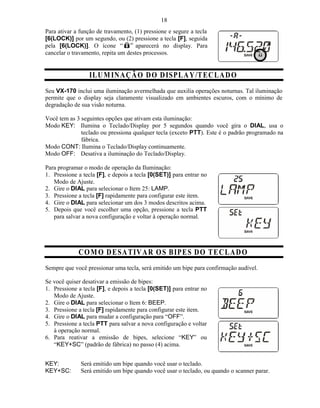 18
Para ativar a função de travamento, (1) pressione e segure a tecla
[6(LOCK)] por um segundo, ou (2) pressione a tecla [F], seguida
pela [6(LOCK)]. O ícone             aparecerá no display. Para
cancelar o travamento, repita um destes processos.


                 ILU M IN A ÇÃ O D O D ISPL A Y /T E C L A D O
Seu VX-170 inclui uma iluminação avermelhada que auxilia operações noturnas. Tal iluminação
permite que o display seja claramente visualizado em ambientes escuros, com o mínimo de
degradação de sua visão noturna.

Você tem as 3 seguintes opções que ativam esta iluminação:
Modo KEY: Ilumina o Teclado/Display por 5 segundos quando você gira o DIAL, usa o
              teclado ou pressiona qualquer tecla (exceto PTT). Este é o padrão programado na
              fábrica.
Modo CONT: Ilumina o Teclado/Display continuamente.
Modo OFF: Desativa a iluminação do Teclado/Display.

Para programar o modo de operação da Iluminação:
1. Pressione a tecla [F], e depois a tecla [0(SET)] para entrar no
   Modo de Ajuste.
2. Gire o DIAL para selecionar o Item 25: LAMP.
3. Pressione a tecla [F] rapidamente para configurar este item.
4. Gire o DIAL para selecionar um dos 3 modos descritos acima.
5. Depois que você escolher uma opção, pressione a tecla PTT
   para salvar a nova configuração e voltar à operação normal.




             C O M O D E SA T IV A R O S B IPE S D O T E C L A D O
Sempre que você pressionar uma tecla, será emitido um bipe para confirmação audível.

Se você quiser desativar a emissão de bipes:
1. Pressione a tecla [F], e depois a tecla [0(SET)] para entrar no
   Modo de Ajuste.
2. Gire o DIAL para selecionar o Item 6: BEEP.
3. Pressione a tecla [F] rapidamente para configurar este item.
4. Gire o DIAL para mudar a configuração para “OFF”.
5. Pressione a tecla PTT para salvar a nova configuração e voltar
   à operação normal.
6. Para reativar a emissão de bipes, selecione “KEY” ou
   “KEY+SC” (padrão de fábrica) no passo (4) acima.


KEY:          Será emitido um bipe quando você usar o teclado.
KEY+SC:       Será emitido um bipe quando você usar o teclado, ou quando o scanner parar.
 