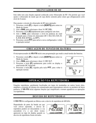 19

                               SIL EN CIA D O R D E R F
Este rádio tem uma função especial conhecida como Silenciador de RF. Ela permite que você
ajuste o silenciador de modo que ele seja aberto somente pelos sinais que ultrapassarem certo
nível do S-meter.

Para ajustar o circuito do silenciador de RF para operação:
1. Pressione a tecla [F], e depois a tecla [0(SET)] para entrar no
   Modo de Ajuste.
2. Gire o DIAL para selecionar o Item 34: RF SQL.
3. Pressione a tecla [F] rapidamente para configurar este item.
4. Gire o DIAL para selecionar o nível de potência de sinal
   desejado para o limiar do silenciador (S-1, S-2, S-3, S-4, S-
   5, S-6, S-8, S-FULL, ou OFF).
5. Pressione a tecla PTT para salvar a nova configuração e voltar
   à operação normal


                 C H EC A G E M D E T EN SÃ O D E BA T ER IA
O microprocessador do VX-170 inclui uma programação que mede a atual tensão das baterias.
1. Pressione a tecla [F], e depois a tecla [0(SET)] para entrar no
   Modo de Ajuste.
2. Gire o DIAL para selecionar o Item 12: DC VLT.
3. Pressione a tecla [F] rapidamente para exibir no display a
   atual tensão DC fornecida.
4. Pressione a tecla [F], seguida pela tecla PTT, para voltar à
   operação normal.




                    OPERAÇÃO VIA REPETIDORA
Estações repetidoras, geralmente localizadas em topos de montanhas ou outros locais altos,
ampliam a extensão do alcance de comunicação para transceptores móveis ou portáteis de baixa
potência. O VX-170 inclui algumas funções que simplificam e tornam agradáveis as operações
via repetidoras.

                          D ESV IO S D E R E PE T ID O R A S
O VX-170 foi configurado na fábrica com o desvio de repetidora de 600 kHz.
Dependendo da parte da banda em que
você estiver operando, o desvio de
repetidora poderá ser descendente (–) ou
ascendente (+), e um deste ícones
aparecerá no topo do display quando os
desvios de repetidoras foram ativados.
 