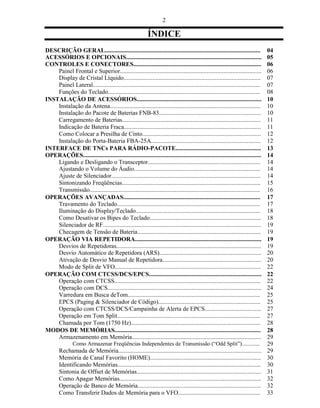 2

                                                            ÍNDICE
DESCRIÇÃO GERAL......................................................................................................              04
ACESSÓRIOS E OPCIONAIS.........................................................................................                    05
CONTROLES E CONECTORES....................................................................................                         06
    Painel Frontal e Superior.............................................................................................         06
    Display de Cristal Líquido..........................................................................................           07
    Painel Lateral..............................................................................................................   07
    Funções do Teclado....................................................................................................         08
INSTALAÇÃO DE ACESSÓRIOS..................................................................................                         10
    Instalação da Antena...................................................................................................        10
    Instalação do Pacote de Baterias FNB-83...................................................................                     10
    Carregamento de Baterias...........................................................................................            11
    Indicação de Bateria Fraca..........................................................................................           11
    Como Colocar a Presilha de Cinto..............................................................................                 12
    Instalação do Porta-Bateria FBA-25A........................................................................                    12
INTERFACE DE TNCs PARA RÁDIO-PACOTE........................................................                                        13
OPERAÇÕES.....................................................................................................................     14
    Ligando e Desligando o Transceptor..........................................................................                   14
    Ajustando o Volume do Áudio...................................................................................                 14
    Ajuste de Silenciador..................................................................................................        14
    Sintonizando Freqüências...........................................................................................            15
    Transmissão................................................................................................................    16
OPERAÇÕES AVANÇADAS..........................................................................................                      17
    Travamento do Teclado..............................................................................................            17
    Iluminação do Display/Teclado..................................................................................                18
    Como Desativar os Bipes do Teclado.........................................................................                    18
    Silenciador de RF........................................................................................................      19
    Checagem de Tensão de Bateria.................................................................................                 19
OPERAÇÃO VIA REPETIDORA...................................................................................                         19
    Desvios de Repetidoras...............................................................................................          19
    Desvio Automático de Repetidora (ARS)...................................................................                       20
    Ativação de Desvio Manual de Repetidora.................................................................                       20
    Modo de Split de VFO................................................................................................           22
OPERAÇÃO COM CTCSS/DCS/EPCS..........................................................................                              22
    Operação com CTCSS................................................................................................             22
    Operação com DCS.....................................................................................................          24
    Varredura em Busca deTom.......................................................................................                25
    EPCS (Paging & Silenciador de Código)...................................................................                       25
    Operação com CTCSS/DCS/Campainha de Alerta de EPCS.....................................                                        27
    Operação em Tom Split..............................................................................................            27
    Chamada por Tom (1750 Hz).....................................................................................                 28
MODOS DE MEMÓRIAS................................................................................................                  28
    Armazenamento em Memória.....................................................................................                  29
                Como Armazenar Freqüências Independentes de Transmissão (“Odd Split”).............                                 29
        Rechamada de Memória..............................................................................................         29
        Memória de Canal Favorito (HOME).........................................................................                  30
        Identificando Memórias..............................................................................................       30
        Sintonia de Offset de Memórias..................................................................................           31
        Como Apagar Memórias.............................................................................................          32
        Operação de Banco de Memória.................................................................................              32
        Como Transferir Dados de Memória para o VFO......................................................                          33
 