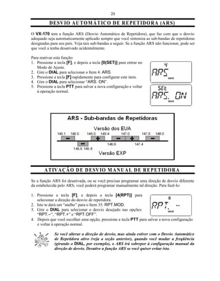20

          D ESV IO A UT O M Á T IC O D E R E PE T ID O R A (A R S)
O VX-170 tem a função ARS (Desvio Automático de Repetidora), que faz com que o desvio
adequado seja automaticamente aplicado sempre que você sintoniza as sub-bandas de repetidoras
designadas para seu país. Veja tais sub-bandas a seguir. Se a função ARS não funcionar, pode ser
que você a tenha desativado acidentalmente.

Para reativar esta função:
1. Pressione a tecla [F], e depois a tecla [0(SET)] para entrar no
   Modo de Ajuste.
2. Gire o DIAL para selecionar o Item 4: ARS.
3. Pressione a tecla [F] rapidamente para configurar este item.
4. Gire o DIAL para selecionar “ARS. ON”.
5. Pressione a tecla PTT para salvar a nova configuração e voltar
   à operação normal.




       A T IV A ÇÃ O D E D ESV IO M A NU A L D E R E PE TID O R A
Se a função ARS foi desativada, ou se você precisar programar uma direção de desvio diferente
da estabelecida pelo ARS, você poderá programar manualmente tal direção. Para fazê-lo:

1. Pressione a tecla [F], e depois a tecla [4(RPT)] para
   selecionar a direção do desvio de repetidora.
2. Isto te dará um “atalho” para o Item 35: RPT.MOD.
3. Gire o DIAL para selecionar o desvio desejado nas opções:
   “RPT.–”, “RPT.+” e “RPT.OFF”.
4. Depois que você escolher uma opção, pressione a tecla PTT para salvar a nova configuração
   e voltar à operação normal.

             Se você alterar a direção de desvio, mas ainda estiver com o Desvio Automático
             de Repetidora ativo (veja a seção anterior), quando você mudar a freqüência
             (girando o DIAL, por exemplo), o ARS irá sobrepor à configuração manual da
             direção de desvio. Desative a função ARS se você quiser evitar isto.
 