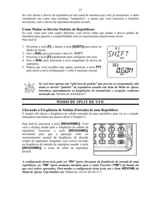 21
Se você alterar o desvio de repetidora em um canal de memória que você já armazenou, o rádio
considerará isto como uma mudança “temporária”, a menos que você armazene a memória
novamente, com o desvio de repetidora desejado ativado.

Como Mudar os Desvios Padrões de Repetidoras
Se você viajar para uma região diferente, você talvez tenha que mudar o desvio padrão de
repetidora para garantir a compatibilidade com os requerimentos operacionais locais.
Para fazê-lo:

1. Pressione a tecla [F], e depois a tecla [0(SET)] para entrar no
   Modo de Ajuste.
2. Gire o DIAL para selecionar o Item 41: SHIFT.
3. Pressione a tecla [F] rapidamente para configurar este item.
4. Gire o DIAL para selecionar a nova magnitude de desvio de
   repetidora.
5. Depois que você escolher uma opção, pressione a tecla PTT
   para salvar a nova configuração e voltar à operação normal.



             Se você tiver apenas um “split fora do padrão” que precisa ser programado, não
             mude os desvios “padrões” de repetidoras usando este Item do Modo de Ajuste.
             Introduza separadamente as freqüências de transmissão e recepção, conforme
             mostrado em “M O D O S D E M E M Ó R I A S ”.

                            M O D O D E SPL IT D E V FO
Checando a Freqüência de Subida (Entrada) de uma Repetidora
É sempre útil checar a freqüência de subida (entrada) de uma repetidora, para ver se a estação
chamadora está dentro do alcance direto (“Simplex”).

Para fazê-lo, pressione a tecla [REV(HOME)]. Você
verá o display mudar para a freqüência de subida da
repetidora. Pressione a tecla [REV(HOME)]
novamente para que a operação volte ao
monitoramento normal da freqüência de descida
(saída) da repetidora. Enquanto você estiver ouvindo
na freqüência de entrada da repetidora usando a tecla
[REV(HOME)], o ícone de offset da repetidora
piscará.


A configuração desta tecla pode ser “RV” (para checagem da freqüência de entrada de uma
repetidora), ou “HM” (para mudança imediata para o canal Favorito (“HM”) da banda em
que você estiver operando). Para mudar a configuração desta tecla, use o Item (REV/HM) do
Modo de Ajuste. Veja detalhes em “M O D O D E A J U ST E D O M E N U ”.
 