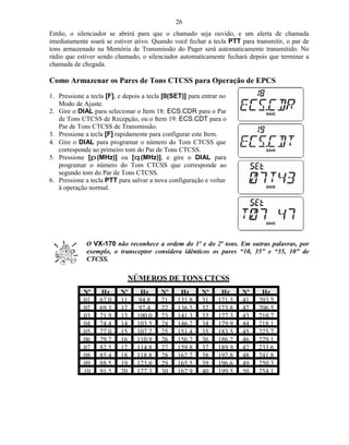 26
Então, o silenciador se abrirá para que o chamado seja ouvido, e um alerta de chamada
imediatamente soará se estiver ativo. Quando você fechar a tecla PTT para transmitir, o par de
tons armazenado na Memória de Transmissão do Pager será automaticamente transmitido. No
rádio que estiver sendo chamado, o silenciador automaticamente fechará depois que terminar a
chamada de chegada.

Como Armazenar os Pares de Tons CTCSS para Operação de EPCS
1. Pressione a tecla [F], e depois a tecla [0(SET)] para entrar no
   Modo de Ajuste.
2. Gire o DIAL para selecionar o Item 18: ECS.CDR para o Par
   de Tons CTCSS de Recepção, ou o Item 19: ECS.CDT para o
   Par de Tons CTCSS de Transmissão.
3. Pressione a tecla [F] rapidamente para configurar este Item.
4. Gire o DIAL para programar o número do Tom CTCSS que
   corresponde ao primeiro tom do Par de Tons CTCSS.
5. Pressione [p (MHz)] ou [q (MHz)], e gire o DIAL para
   programar o número do Tom CTCSS que corresponde ao
   segundo tom do Par de Tons CTCSS.
6. Pressione a tecla PTT para salvar a nova configuração e voltar
   à operação normal.




             O VX-170 não reconhece a ordem do 1º e do 2º tons. Em outras palavras, por
             exemplo, o transceptor considera idênticos os pares “10, 35” e “35, 10” de
             CTCSS.

                             NÚMEROS DE TONS CTCSS
            Nº     Hz     Nº     Hz      Nº     Hz      Nº     Hz     Nº    Hz
            01    67.0    11    94.8     21    131.8    31    171.3   41   203.5
            02    69.3    12    97.4     22    136.5    32    173.8   42   206.5
            03    71.9    13    100.0    23    141.3    33    177.3   43   210.7
            04    74.4    14    103.5    24    146.2    34    179.9   44   218.1
            05    77.0    15    107.2    25    151.4    35    183.5   45   225.7
            06    79.7    16    110.9    26    156.7    36    186.2   46   229.1
            07    82.5    17    114.8    27    159.8    37    189.9   47   233.6
            08    85.4    18    118.8    28    162.2    38    192.8   48   241.8
            09    88.5    19    123.0    29    165.5    39    196.6   49   250.3
            10    91.5    20    127.3    30    167.9    40    199.5   50   254.1
 