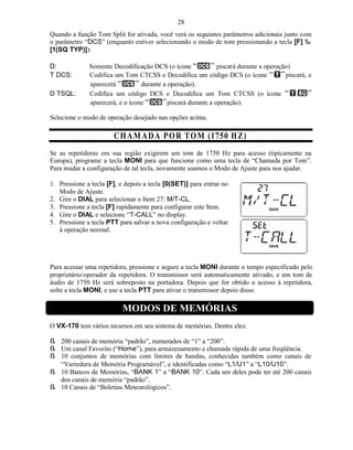 28
Quando a função Tom Split for ativada, você verá os seguintes parâmetros adicionais junto com
o parâmetro “DCS” (enquanto estiver selecionando o modo de tom pressionando a tecla [F] ‰
[1(SQ TYP)]):

D:            Somente Decodificação DCS (o ícone              piscará durante a operação)
T DCS:        Codifica um Tom CTCSS e Decodifica um código DCS (o ícone                piscará, e
              aparecerá          durante a operação).
D TSQL:       Codifica um código DCS e Decodifica um Tom CTCSS (o ícone
              aparecerá, e o ícone         piscará durante a operação).

Selecione o modo de operação desejado nas opções acima.

                       C H A M A D A P O R T O M (1750 H Z)
Se as repetidoras em sua região exigirem um tom de 1750 Hz para acesso (tipicamente na
Europa), programe a tecla MONI para que funcione como uma tecla de “Chamada por Tom”.
Para mudar a configuração de tal tecla, novamente usamos o Modo de Ajuste para nos ajudar.

1. Pressione a tecla [F], e depois a tecla [0(SET)] para entrar no
   Modo de Ajuste.
2. Gire o DIAL para selecionar o Item 27: M/T-CL.
3. Pressione a tecla [F] rapidamente para configurar este Item.
4. Gire o DIAL e selecione “T-CALL” no display.
5. Pressione a tecla PTT para salvar a nova configuração e voltar
   à operação normal.




Para acessar uma repetidora, pressione e segure a tecla MONI durante o tempo especificado pelo
proprietário/operador da repetidora. O transmissor será automaticamente ativado, e um tom de
áudio de 1750 Hz será sobreposto na portadora. Depois que for obtido o acesso á repetidora,
solte a tecla MONI, e use a tecla PTT para ativar o transmissor depois disso.

                          MODOS DE MEMÓRIAS
O VX-170 tem vários recursos em seu sistema de memórias. Dentre eles:

ß 200 canais de memória “padrão”, numerados de “1” a “200”.
ß Um canal Favorito (“Home”), para armazenamento e chamada rápida de uma freqüência.
ß 10 conjuntos de memórias com limites de bandas, conhecidas também como canais de
  “Varredura de Memória Programável”, e identificadas como “L1/U1” a “L10/U10”.
ß 10 Bancos de Memórias, “BANK 1” a “BANK 10”. Cada um deles pode ter até 200 canais
  dos canais de memória “padrão”.
ß 10 Canais de “Boletins Meteorológicos”.
 