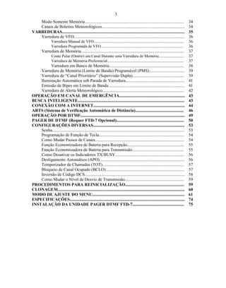 3
   Modo Somente Memória............................................................................................                    34
   Canais de Boletins Meteorológicos.............................................................................                      34
VARREDURAS..................................................................................................................           35
   Varredura de VFO.......................................................................................................             36
                Varredura Manual de VFO............................................................................................    36
                Varredura Programada de VFO....................................................................................        36
        Varredura de Memória................................................................................................           37
                Como Pular (Omitir) um Canal Durante uma Varredura de Memória..........................                                37
                Varredura de Memória Preferencial..............................................................................        37
         Varredura em Banco de Memória......................................................................                           38
    Varredura de Memória (Limite de Banda) Programável (PMS).................................                                          39
    Varredura de “Canal Prioritário” (Supervisão Dupla)................................................                                39
    Iluminação Automática sob Parada de Varredura.......................................................                               41
    Emissão de Bipes em Limite de Banda.......................................................................                         41
    Varredura de Alerta Meteorológico............................................................................                      42
OPERAÇÃO EM CANAL DE EMERGÊNCIA.............................................................                                           43
BUSCA INTELIGENTE...................................................................................................                   43
CONEXÃO COM A INTERNET.....................................................................................                            44
ARTS (Sistema de Verificação Automática de Distância).............................................                                     46
OPERAÇÃO POR DTMF.................................................................................................                     49
PAGER DE DTMF (Requer FTD-7 Opcional)...............................................................                                   50
CONFIGURAÇÕES DIVERSAS.....................................................................................                            53
    Senha...........................................................................................................................   53
    Programação de Função de Tecla...............................................................................                      54
    Como Mudar Passos de Canais...................................................................................                     54
    Função Economizadora de Bateria para Recepção.....................................................                                 55
    Função Economizadora de Bateria para Transmissão................................................                                   55
    Como Desativar os Indicadores TX/BUSY................................................................                              56
    Desligamento Automático (APO)...............................................................................                       56
    Temporizador de Chamadas (TOT)............................................................................                         57
    Bloqueio de Canal Ocupado (BCLO).........................................................................                          57
    Inversão de Código DCS.............................................................................................                58
    Como Mudar o Nível de Desvio de Transmissão.......................................................                                 59
PROCEDIMENTOS PARA REINICIALIZAÇÃO.......................................................                                              59
CLONAGEM......................................................................................................................         60
MODO DE AJUSTE DO MENU......................................................................................                           61
ESPECIFICAÇÕES...........................................................................................................              74
INSTALAÇÃO DA UNIDADE PAGER DTMF FTD-7................................................                                                 75
 