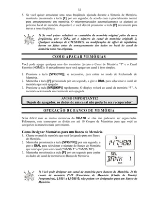 32
5. Se você quiser armazenar uma nova freqüência ajustada durante a Sintonia de Memória,
   mantenha pressionada a tecla [F] por um segundo, de acordo com o procedimento normal
   para armazenamento em memória. O microprocessador automaticamente se ajustará ao
   próximo local de memória disponível, e você deverá pressionar a tecla [F] novamente para
   travar a nova freqüência.

             1) Se você quiser substituir os conteúdos da memória original pelos da nova
             freqüência, gire o DIAL até o número do canal de memória original! 2)
             Qualquer mudança de CTCSS/DCS, ou modificações de offset de repetidora,
             devem ser feitas antes do armazenamento dos dados no local do canal de
             memória novo (ou original).

                        C O M O A PA G A R M E MÓ R IA S
Você pode apagar qualquer uma das memórias (exceto o Canal de Memória “1” e o Canal
Favorito (HOME)). O procedimento para você apagar um canal é bem simples.

1. Pressione a tecla [VFO(PRI)], se necessário, para entrar no modo de Rechamada de
   Memória.
2. Mantenha a tecla [F] pressionada por um segundo, e gire o DIAL para selecionar o canal de
   memória que será apagado.
3. Pressione a tecla [MR(SKIP)] rapidamente. O display voltará ao canal de memória “1”. A
   memória selecionada anteriormente será apagada.

                          AVISO IMPORTANTE!
   Depois de apagados, os dados de um canal não poderão ser recuperados!

                 O PER A ÇÃ O D E B A NC O D E M E M Ó R IA
Seria difícil usar as muitas memórias do VX-170 se elas não pudessem ser organizadas.
Felizmente, este transceptor as divide em até 10 Grupos de Memórias para que você as
categorize da maneira mais conveniente.

Como Designar Memórias para um Banco de Memória
1. Chame o canal de memória que será designado para um Banco
   de Memória.
2. Mantenha pressionada a tecla [VFO(PRI)] por um segundo, e
   gire o DIAL para selecionar o número do Banco de Memória
   que você quer para este canal (“BANK 1” a “BANK 10”).
3. Mantenha pressionada a tecla [F] por um segundo para copiar
   os dados do canal de memória no Banco de Memória.




             1) Você pode designar um canal de memória para Bancos de Memória. 2) Os
             canais de memória PMS (Varredura de Memória (Limite de Banda)
             Programável), L1/U1 a L10/U10, não podem ser designados para um Banco de
             Memória.
 
