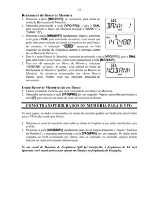 33
Rechamada de Banco de Memória
1. Pressione a tecla [MR(SKIP)], se necessário, para entrar no
   modo de Rechamada de Memória.
2. Mantenha pressionada a tecla [VFO(PRI)], e gire o DIAL
   para selecionar o Banco de Memória desejado (“BANK 1” a
   “BANK 10”).
3. Pressione a tecla [MR(SKIP)] rapidamente. Depois, conforme
   você girar o DIAL para selecionar memórias, você notará que
   pode selecionar somente os canais de memória do atual banco
   de memória. A indicação                    aparecerá no lado
   esquerdo do display de freqüência durante a operação dentro
   de um Banco de Memória.
4. Para ir a outro Banco de Memória, mantenha pressionada a tecla [VFO(PRI)], gire o DIAL
   para selecionar o novo Banco, e pressione rapidamente a tecla [MR(SKIP)].
5. Para sair da operação em Banco de Memória, selecione
   “NOBANK” no passo (4) acima. Você entrará no modo de
   Rechamada de Memória “padrão”, sem utilizar os Bancos de
   Memória. As memórias armazenadas nos vários Bancos
   ficarão neles. Porém, você não precisará armazená-las
   novamente.

Como Remover Memórias de um Banco
1. Chame o canal de memória que será removido de um Banco de Memória.
2. Mantenha pressionada a tecla [VFO(PRI)] por um segundo. Depois, mantenha pressionada a
   tecla [F] para remover os dados do canal de memória do Banco.

   C O M O TR A N SF E R IR D A D O S D E M E MÓ R IA PA R A O V FO
Se você quiser, os dados armazenados em canais de memória podem ser facilmente transferidos
para o VFO selecionado por último.

1. Selecione o canal de memória onde estão os dados de freqüência que serão transferidos para
   o VFO.
2. Pressione a tecla [MR(SKIP)] rapidamente para ativar temporariamente a função “Sintonia
   de Memória”, e mantenha pressionada a tecla [VFO(PRI)] por um segundo. Os dados serão
   copiados no VFO selecionado por último, mas os conteúdos da memória original ficarão
   intactos no canal armazenado anteriormente.

Se um canal de Memória de Freqüência Split foi transferido, a freqüência de TX será
ignorada (você estará pronto para operar em Simplex na freqüência de Recepção).
 