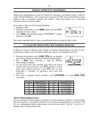 34

                         M O D O SO M EN T E M E MÓ R IA
Depois que a programação do canal de memória for concluída, você poderá colocar o rádio no
modo “Somente Memória”, onde será possível a operação em VFO. Isto será útil durante eventos
públicos, onde os operadores poderão estar usando o rádio pela primeira vez, e precisarão
selecionar canais de maneira simples.

Para colocar o rádio no modo Somente Memória:
1. Desligue o rádio.
2. Mantenha pressionada a tecla MONI (abaixo da tecla PTT)
   enquanto você liga o rádio.
3. Gire o DIAL para selecionar a opção “F5 M-ONLY”, e depois
   pressione a tecla [F].

Para voltar à operação normal, repita o procedimento acima executado ao ligar o rádio.

             C A N AIS D E B O L E T IN S M E T E OR O L Ó G IC O S
O Banco de Canal de Memória para Estação de Boletins Meteorológicos em VHF foi pré-
programado na fábrica, para uma rápida seleção das estações de informações da NOAA.

1. Mantenha pressionada a tecla [1(SQ TYP)] por um segundo
   para chamar o Banco de Memória de Boletins Meteorológicos.
2. Gire o DIAL para selecionar o canal de Boletins
   Meteorológicos desejado.
3. Se você quiser fazer uma varredura neste banco para buscar
   estações mais altas, pressione a tecla PTT. Quando o scanner
   parar numa estação, pressione a tecla PTT uma vez para
   interromper a varredura, ou pressione-a duas vezes para
   reiniciá-la.
4. Para voltar à operação normal, pressione a tecla [VFO(PRI)], ou a tecla [1(SQ TYP)]
   novamente.

                CANAL        FREQÜÊNCIA             CANAL     FREQÜÊNCIA
                  01          162.550 MHz             06       162.500 MHz
                  02          165.400 MHz             07       165.525 MHz
                  03          162.475 MHz             08       161.650 MHz
                  04          162.425 MHz             09       161.775 MHz
                  05          162.450 MHz             10       163.275 MHz

Alerta Meteorológico Grave
No caso de distúrbios meteorológicos extremos, tais como temporais e furações, a Administração
Nacional Oceânica e Atmosférica (NOAA) envia um alerta acompanhado por um tom de 1750
Hz e um subseqüente boletim meteorológico em um de seus canais. Veja em “V A R R E D U R A S ”
detalhes sobre a ativação deste modo.
 