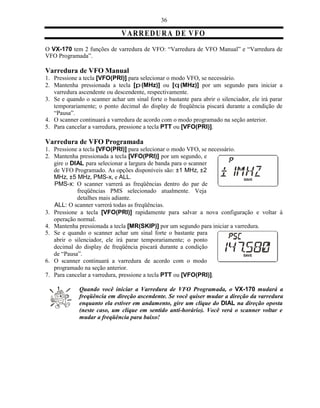 36

                              V A R RE D U R A D E V F O
O VX-170 tem 2 funções de varredura de VFO: “Varredura de VFO Manual” e “Varredura de
VFO Programada”.

Varredura de VFO Manual
1. Pressione a tecla [VFO(PRI)] para selecionar o modo VFO, se necessário.
2. Mantenha pressionada a tecla [p (MHz)] ou [q (MHz)] por um segundo para iniciar a
   varredura ascendente ou descendente, respectivamente.
3. Se e quando o scanner achar um sinal forte o bastante para abrir o silenciador, ele irá parar
   temporariamente; o ponto decimal do display de freqüência piscará durante a condição de
   “Pausa”.
4. O scanner continuará a varredura de acordo com o modo programado na seção anterior.
5. Para cancelar a varredura, pressione a tecla PTT ou [VFO(PRI)].

Varredura de VFO Programada
1. Pressione a tecla [VFO(PRI)] para selecionar o modo VFO, se necessário.
2. Mantenha pressionada a tecla [VFO(PRI)] por um segundo, e
   gire o DIAL para selecionar a largura de banda para o scanner
   de VFO Programado. As opções disponíveis são: ±1 MHz, ±2
   MHz, ±5 MHz, PMS-x, e ALL.
   PMS-x: O scanner varrerá as freqüências dentro do par de
            freqüências PMS selecionado atualmente. Veja
            detalhes mais adiante.
   ALL: O scanner varrerá todas as freqüências.
3. Pressione a tecla [VFO(PRI)] rapidamente para salvar a nova configuração e voltar à
   operação normal.
4. Mantenha pressionada a tecla [MR(SKIP)] por um segundo para iniciar a varredura.
5. Se e quando o scanner achar um sinal forte o bastante para
   abrir o silenciador, ele irá parar temporariamente; o ponto
   decimal do display de freqüência piscará durante a condição
   de “Pausa”.
6. O scanner continuará a varredura de acordo com o modo
   programado na seção anterior.
7. Para cancelar a varredura, pressione a tecla PTT ou [VFO(PRI)].

             Quando você iniciar a Varredura de VFO Programada, o VX-170 mudará a
             freqüência em direção ascendente. Se você quiser mudar a direção da varredura
             enquanto ela estiver em andamento, gire um clique do DIAL na direção oposta
             (neste caso, um clique em sentido anti-horário). Você verá o scanner voltar e
             mudar a freqüência para baixo!
 