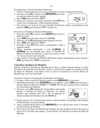 38
Para programar a Lista de Varredura Preferencial:
1. Chame o Canal de Memória que você quer adicionar à Lista de Varredura Preferencial.
2. Pressione a tecla [F], e depois a tecla [MR(SKIP)] para entrar
   no modo de seleção de canal “pulado”.
3. Gire o DIAL para selecionar “ONLY”.
4. Depois que você fizer sua seleção, pressione a tecla PTT para
   salvar a nova configuração e voltar à operação normal.
5. Para remover um canal da Lista de Varredura Preferencial, repita o procedimento acima
   girando o DIAL para selecionar “OFF” no passo (3).

Para iniciar a Varredura de Memória Preferencial:
1. Pressione a tecla [F], e depois a tecla [0(SET)] para entrar no
   Modo de Ajuste.
2. Gire o DIAL para selecionar o Item 39: SCN MD.
3. Pressione a tecla [F] rapidamente para configurar este item.
4. Gire o DIAL para selecionar “ONLY”.
5. Pressione a tecla PTT para salvar a configuração e voltar à
   operação normal.
6. Agora, mantenha pressionada a tecla [p (MHz)] ou
   [q (MHz)] por um segundo para iniciar a Varredura de
   Memória Preferencial. Somente os canais que tiverem o ícone
   “u ” em seu número serão rastreados.
7. Para cancelar a Varredura de Memória Preferencial, repita o procedimento acima, girando o
   DIAL para selecionar “MEM” no passo (4).

Varredura em Banco de Memória
Quando a função de Varredura de Memória estiver ativa, o scanner rastreará somente os canais
de memória do atual Banco de Memória. Porém, se estiver ativa a função de Varredura de Link
de Banco de Memória, você poderá varrer os canais de memória em diversos Bancos de
Memória que você tiver selecionado.

Para ativar a função de Varredura de Link de Banco de Memória:
1. Coloque o rádio no modo de Memória girando a tecla [MR(SKIP)], se necessário.
2. Mantenha pressionada a tecla [VFO(PRI)] por um segundo, e gire o DIAL para selecionar o
   primeiro Banco de Memória (“BANK 1” a “BANK 10”) em que você quer fazer a Varredura
   de Link de Banco de Memória.
3. Pressione a tecla [F] rapidamente. O atual Banco será varrido
   durante a Varredura de Banco de Memória. Um “ponto
   decimal” será colocado entre “N” e “K” na indicação do
   número do Banco de Memória (tal como BAN.K 2).

4. Repita os passos (2) e (3) acima, para colocar o “ponto decimal” em quaisquer outros Bancos
   de Memória que você queira rastrear.
5. Agora, mantenha pressionada a tecla [MR(SKIP)] por um segundo para iniciar a Varredura
   de Link de Banco de Memória.
6. Para remover um Banco de Memória da Varredura de Link de Banco de Memória, repita os
   passos (2) e (3) acima, para apagar o “ponto decimal” da indicação do número do Banco de
   Memória.
 