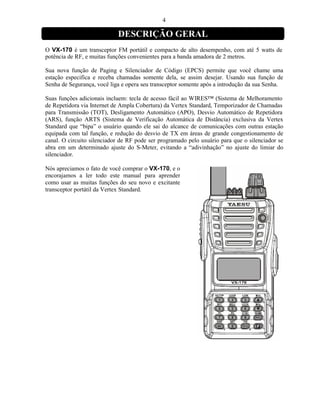 4

                            DESCRIÇÃO GERAL
O VX-170 é um transceptor FM portátil e compacto de alto desempenho, com até 5 watts de
potência de RF, e muitas funções convenientes para a banda amadora de 2 metros.

Sua nova função de Paging e Silenciador de Código (EPCS) permite que você chame uma
estação especifica e receba chamadas somente dela, se assim desejar. Usando sua função de
Senha de Segurança, você liga e opera seu transceptor somente após a introdução da sua Senha.

Suas funções adicionais incluem: tecla de acesso fácil ao WIRES™ (Sistema de Melhoramento
de Repetidora via Internet de Ampla Cobertura) da Vertex Standard, Temporizador de Chamadas
para Transmissão (TOT), Desligamento Automático (APO), Desvio Automático de Repetidora
(ARS), função ARTS (Sistema de Verificação Automática de Distância) exclusiva da Vertex
Standard que “bipa” o usuário quando ele sai do alcance de comunicações com outras estação
equipada com tal função, e redução do desvio de TX em áreas de grande congestionamento de
canal. O circuito silenciador de RF pode ser programado pelo usuário para que o silenciador se
abra em um determinado ajuste do S-Meter, evitando a “adivinhação” no ajuste do limiar do
silenciador.

Nós apreciamos o fato de você comprar o VX-170, e o
encorajamos a ler todo este manual para aprender
como usar as muitas funções do seu novo e excitante
transceptor portátil da Vertex Standard.
 