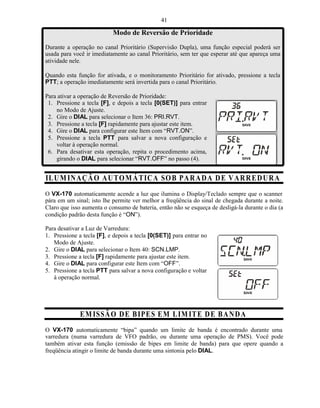 41

                           Modo de Reversão de Prioridade
Durante a operação no canal Prioritário (Supervisão Dupla), uma função especial poderá ser
usada para você ir imediatamente ao canal Prioritário, sem ter que esperar até que apareça uma
atividade nele.

Quando esta função for ativada, e o monitoramento Prioritário for ativado, pressione a tecla
PTT; a operação imediatamente será invertida para o canal Prioritário.

Para ativar a operação de Reversão de Prioridade:
 1. Pressione a tecla [F], e depois a tecla [0(SET)] para entrar
    no Modo de Ajuste.
 2. Gire o DIAL para selecionar o Item 36: PRI.RVT.
 3. Pressione a tecla [F] rapidamente para ajustar este item.
 4. Gire o DIAL para configurar este Item com “RVT.ON”.
 5. Pressione a tecla PTT para salvar a nova configuração e
    voltar à operação normal.
 6. Para desativar esta operação, repita o procedimento acima,
    girando o DIAL para selecionar “RVT.OFF” no passo (4).


ILU M IN A ÇÃ O A UTO M Á T IC A SO B PA RA D A D E V A R RE D UR A
O VX-170 automaticamente acende a luz que ilumina o Display/Teclado sempre que o scanner
pára em um sinal; isto lhe permite ver melhor a freqüência do sinal de chegada durante a noite.
Claro que isso aumenta o consumo de bateria, então não se esqueça de desligá-la durante o dia (a
condição padrão desta função é “ON”).

Para desativar a Luz de Varredura:
1. Pressione a tecla [F], e depois a tecla [0(SET)] para entrar no
   Modo de Ajuste.
2. Gire o DIAL para selecionar o Item 40: SCN.LMP.
3. Pressione a tecla [F] rapidamente para ajustar este item.
4. Gire o DIAL para configurar este Item com “OFF”.
5. Pressione a tecla PTT para salvar a nova configuração e voltar
   à operação normal.




              E M IS SÃ O D E B IPES E M L IM ITE D E B A N D A
O VX-170 automaticamente “bipa” quando um limite de banda é encontrado durante uma
varredura (numa varredura de VFO padrão, ou durante uma operação de PMS). Você pode
também ativar esta função (emissão de bipes em limite de banda) para que opere quando a
freqüência atingir o limite de banda durante uma sintonia pelo DIAL.
 