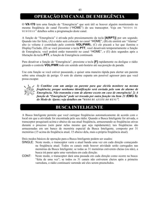43

          OPERAÇÃO EM CANAL DE EMERGÊNCIA
O VX-170 tem uma função de “Emergência” que será útil se houver alguém monitorando na
mesma freqüência do canal Favorito (“HOME”) do seu transceptor. Veja em “M O D O S D E
M E M Ó R I A S ” detalhes sobre a programação deste canal.

A função de “Emergência” é ativada pelo pressionamento da tecla [4(RPT)] por um segundo.
Quando isto for feito, (A) o rádio será colocado no canal “HOME”, (B) ele emitirá um “Alarme”
alto (o volume é controlado pelo controle VOL/PWR), (C) ele piscará a luz que ilumina o
Display/Teclado, (D) se você pressionar a tecla PTT, você desativará temporariamente a função
de Emergência; você poderá então transmitir no canal “HOME”, e (E) dois segundos após a
liberação da tecla PTT, a função de Emergência continuará.

Para desativar a função de “Emergência”, pressione a tecla [F] rapidamente ou desligue o rádio
girando o controle VOL/PWR todo em sentido anti-horário até sua posição de parada.

Use esta função se você estiver passeando, e quiser uma maneira rápida para alertar um parente
sobre uma situação de perigo. O som do alarme espanta um possível agressor para que você
possa escapar.

            1) Combine com um amigo ou parente para que ele/ela monitore na mesma
            freqüência; porque nenhuma identificação será enviada pelo som do alarme de
            Emergência. Não transmita o tom de alarme exceto em caso de emergência! 2) A
            função de “Emergência” pode ser trocada por outra função via Item 21 (EMG S)
            do Modo de Ajuste; veja detalhes em “M O D O D E A J U ST E D O M E N U ”.

                            BUSCA INTELIGENTE
A Busca Inteligente permite que você carregue freqüências automaticamente de acordo com o
local em que a atividade for encontrada pelo seu rádio. Quando a Busca Inteligente for ativada, o
transceptor pesquisará acima e abaixo da sua atual freqüência, armazenando as freqüências ativas
durante o processo (sem parar nelas mesmo que seja rapidamente); tais freqüências são
armazenadas em um banco de memória especial da Busca Inteligente, composto por 31
memórias (15 acima da freqüência atual, 15 abaixo dela, mais a própria freqüência atual).

Dois modos básicos de operação para a Busca Inteligente podem ser usados:
SINGLE: Neste modo, o transceptor varre a atual banda uma vez em cada direção começando
         na freqüência atual. Todos os canais onde houver atividade serão carregados nas
         memórias da Busca Inteligente; se todas as 31 memórias estiverem cheias (ou não), a
         busca irá parar após uma varredura em cada direção.
CONT: Neste modo, o transceptor dará uma passada em cada direção como ocorre na busca
         “feita de uma vez”; se todos os 31 canais não estiverem cheios após a primeira
         varredura, o rádio continuará varrendo até eles serem preenchidos.
 