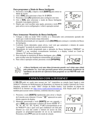 44
Para programar o Modo de Busca Inteligente
1. Pressione a tecla [F], e depois a tecla [0(SET)] para entrar no
   Modo de Ajuste.
2. Gire o DIAL para selecionar o Item 38: S SRCH.
3. Pressione a tecla [F] rapidamente para configurar este item.
4. Gire o DIAL para selecionar o modo de Busca Inteligente
   desejado (veja página anterior).
5. Depois que você escolher uma opção, pressione a tecla PTT
   para salvar a nova configuração e voltar à operação normal.



Para Armazenar Memórias de Busca Inteligente
1. Coloque o rádio no modo VFO. Confira se o Silenciador está corretamente ajustado (de
   modo que o ruído de banda esteja silenciado).
2. Mantenha pressionada por um segundo a tecla [3(LOW)] para começar a varredura da Busca
   de Inteligente.
3. Conforme forem detectados canais ativos, você verá que aumentará o número de canais
   “carregados” na janela do canal de memória regular.
4. Dependendo do modo programado para a operação da Busca Inteligente (“SINGLE” ou
   “CONT”), a sua varredura eventualmente terminará, e o display voltará ao Canal de
   Memória “C” de Busca Inteligente.
5. Para rechamar as memórias de Busca Inteligente, gire o DIAL
   para escolher uma das freqüências armazenadas por tal busca.
6. Para voltar à operação normal, pressione a tecla [VFO(PRI)].



              A Busca Inteligente será uma ótima ferramenta quando você visitar uma cidade
              pela primeira vez. Você não precisará passar horas procurando freqüências de
              repetidoras em um livro de referencia basta perguntar ao seu VX-170 onde está
              a ação!

                     CONEXÃO COM A INTERNET
O VX-170 pode ser usado para acessar um “nó” (repetidora ou estação base) ligado à rede
WIRES™ (Sistema de Melhoramento de Repetidora via Internet de Ampla Cobertura) da Vertex
Standard, operando no modo “SRG” (Grupo de Rádio Irmão). Veja detalhes na página do
WIRES-II na Internet em http://www.vxstd.com/en/wiresinfo-en/. Esta função pode ser usada
também para acessar outros sistemas, conforme descrito a seguir.

1. Pressione a tecla [0(SET)] rapidamente para ativar a função
   de Conexão com a Internet. O ícone            aparecerá no canto
   direito superior do display.
2. Mantenha pressionada a tecla [0(SET)] por um segundo, e
   gire o DIAL para selecionar o número de acesso (ICOD “0” ~
   ”9”, “A”, “B”, “C”, “D”, “E (¤ )”, “F (#)”) correspondente ao nó
   do WIRES™ com o qual você quer estabelecer um link pela
   Internet (se você não souber o número de acesso da rede,
   pergunte ao proprietário/operador do nó ou da repetidora).
   Pressione a tecla PTT para sair do modo de seleção.
 