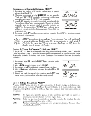 47
Programação e Operação Básicas de ARTS™
1. Programe seu rádio e o(s) outro(s) rádio(s) com o mesmo
   número de código DCS.
2. Mantenha pressionada a tecla [2(CODE)] por um segundo.
   Você verá “OUT.RNG” no display embaixo da freqüência de
   operação. A operação do ARTS™ terá começado.
3. A cada 25 segundos, seu rádio transmitirá uma chamada de
   “consulta periódica” para a outra estação. Quando tal estação
   responder com seu próprio sinal de consulta periódica do
   ARTS™, o display mostrará “IN.RNG” para confirmar que o
   código de consulta periódica da outra estação foi recebido em
   resposta ao seu.
4. Pressione a tecla [F] rapidamente para sair da operação do ARTS™, e continuar usando
   normalmente o transceptor.

             ARTS™ é uma forma de operação por “controle remoto” que pode ser limitada
             a certas freqüências. Usuários dos EUA devem consultar o estado atual de
             §97.201(b) das regras da FCC que governam a banda de 144 MHz do serviço
             Amador antes de usarem esta função.

Opções de Tempo de Consulta Periódica do ARTS™
A função ARTS™ pode ser programada para fazer uma consulta periódica a cada 25 segundos
(valor padrão) ou a cada 15 segundos. O valor padrão conserva mais as baterias, porque o sinal
da consulta periódica é enviado com menos freqüência. Para mudar o intervalo de consulta
periódica:

1. Pressione a tecla [F], e a tecla [0(SET)] para entrar no Modo
   de Ajuste.
2. Gire o DIAL para selecionar o Item 3: AR INT.
3. Pressione a tecla [F] rapidamente para configurar este Item.
4. Gire o DIAL para selecionar o intervalo desejado (15 ou 25
   segundos).
5. Depois que você fizer sua seleção, pressione a tecla PTT para
   salvar a nova configuração e voltar à operação normal.



Opções de Bipe de Alerta do ARTS™
A função ARTS™ emite dois tipos de bipes (com a opção de desativá-los) que te alertam sobre o
estado atual da sua operação. Dependendo da sua localização e da inconveniência de bipes
freqüentes, você poderá escolher o modo de Bipe mais adequado para suas necessidades. As
opções são:

INRANG:       Os bipes serão emitidos quando o rádio confirmar que você está dentro de
              alcance, mas não reconfirmará por bipes depois disso.
ALWAYS:       Toda vez que uma transmissão de consulta periódica for recebida da outra
              estação, os bipes de alerta serão ouvidos.
OFF:          Nenhum bipe de alerta será ouvido; você terá que confirmar no display o estado
              atual da função ARTS™.
 