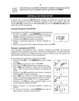 49
              Você pode checar seu trabalho monitorando o indicativo inserido. Para fazê-lo,
              repita os passos (1) a (7) da página anterior, e pressione a tecla MONI.



                           OPERAÇÃO POR DTMF
O teclado com 16 teclas do VX-170 permite discagem de DTMF para conexão com rede
telefônica (Autopatch), controle de repetidora, ou acessos a links com a Internet. Além dos
números [0] a [9], o teclado inclui os dígitos [¤ ] e [#], além dos tons [A], [B], [C] e [D] que são
usados para controle de repetidora.

Geração Manual de Tom DTMF
Você pode gerar tons DTMF manualmente durante uma transmissão.
1. Pressione a tecla [F], e a tecla [9(DTMF)] para desativar o
   Discador Automático de DTMF, se necessário. O indicador
   “CODE” aparecerá no display por um momento.
2. Pressione a tecla PTT para começar a transmissão.
3. Durante a transmissão, pressione os números desejados no
   teclado.
4. Depois que você enviar todos os dígitos desejados, libere a tecla PTT.

Discador Automático de DTMF
Nove memórias estão disponíveis para o Discador Automático de DTMF, lhe permitindo
armazenar números telefônicos para uso em conexão com rede telefônica. Você pode armazenar
também breves seqüências de códigos de acessos a links da Internet, ou de uma conexão com
rede telefônica para não precisar enviá-los manualmente.

Para armazenamento de Discagem Automática de DTMF:
1. Pressione a tecla [F], e a tecla [0(SET)] para entrar no Modo
   de Ajuste.
2. Gire o DIAL para selecionar o Item 17: DT WRT.
3. Pressione a tecla [F] rapidamente para configurar este Item.
4. Gire o DIAL para selecionar o registro de memória DTMF
   (“d1” ~ “d9”) em que você quer armazenar esta seqüência de
   DTMF.
5. Pressione a tecla [F] rapidamente para começar a entrada de
   Memória DTMF no registro selecionado.
6. Gire o DIAL para selecionar o primeiro dígito da seqüência
   DTMF. As entradas selecionáveis são: 0 – 9 e A – F, com E e
   F representando os tons DTMF “¤ ” e “#” respectivamente.
7. Pressione a tecla [F] para aceitar o primeiro dígito, e ir ao
   próximo dígito da seqüência de DTMF.
8. Repita os passos 5 e 6 até você completar o número do
   telefone.
9. Se você errar, pressione a tecla [q (MHz)] para voltar ao
   dígito anterior, e selecione o número correto.
 