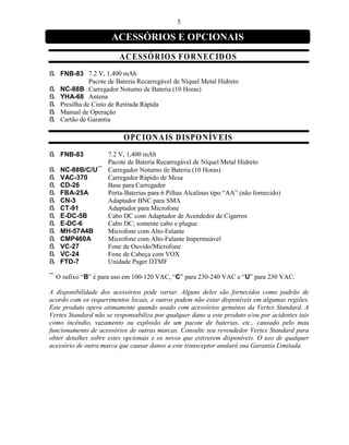 5

                      ACESSÓRIOS E OPCIONAIS
                         A CESSÓ R IO S F O R NE C ID O S
ß FNB-83 7.2 V, 1,400 mAh
             Pacote de Bateria Recarregável de Níquel Metal Hidreto
ß NC-88B Carregador Noturno de Bateria (10 Horas)
ß YHA-68 Antena
ß Presilha de Cinto de Retirada Rápida
ß Manual de Operação
ß Cartão de Garantia

                          O PC IO N A IS D ISP ON ÍV E IS
ß FNB-83      7.2 V, 1,400 mAh
              Pacote de Bateria Recarregável de Níquel Metal Hidreto
ß NC-88B/C/U¯ Carregador Noturno de Bateria (10 Horas)
ß VAC-370     Carregador Rápido de Mesa
ß CD-26       Base para Carregador
ß FBA-25A     Porta-Baterias para 6 Pilhas Alcalinas tipo “AA” (não fornecido)
ß CN-3        Adaptador BNC para SMA
ß CT-91       Adaptador para Microfone
ß E-DC-5B     Cabo DC com Adaptador de Acendedor de Cigarros
ß E-DC-6      Cabo DC; somente cabo e plugue
ß MH-57A4B    Microfone com Alto-Falante
ß CMP460A     Microfone com Alto-Falante Impermeável
ß VC-27       Fone de Ouvido/Microfone
ß VC-24       Fone de Cabeça com VOX
ß FTD-7       Unidade Pager DTMF

¯ O sufixo “B” é para uso em 100-120 VAC, “C” para 230-240 VAC e “U” para 230 VAC.

A disponibilidade dos acessórios pode variar. Alguns deles são fornecidos como padrão de
acordo com os requerimentos locais, e outros podem não estar disponíveis em algumas regiões.
Este produto opera otimamente quando usado com acessórios genuínos da Vertex Standard. A
Vertex Standard não se responsabiliza por qualquer dano a este produto e/ou por acidentes tais
como incêndio, vazamento ou explosão de um pacote de baterias, etc., causado pelo mau
funcionamento de acessórios de outras marcas. Consulte seu revendedor Vertex Standard para
obter detalhes sobre estes opcionais e os novos que estiverem disponíveis. O uso de qualquer
acessório de outra marca que causar danos a este transceptor anulará sua Garantia Limitada.
 