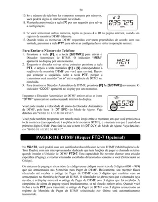 50
10. Se o número do telefone for composto somente por números,
    você poderá digitá-lo diretamente no teclado.
11. Mantenha pressionada a tecla [F] por um segundo para salvar
    a configuração.

12. Se você armazenar outros números, repita os passos 4 a 10 na página anterior, usando um
    registro de memória DTMF diferente.
13. Quando todas as memórias DTMF requeridas estiverem preenchidas de acordo com sua
    vontade, pressione a tecla PTT para salvar as configurações e voltar à operação normal.

Para Enviar o Número de Telefone
1. Pressione a tecla [F], e a tecla [9(DTMF)] para ativar o
   Discador Automático de DTMF. O indicador “MEM”
   aparecerá no display por um momento.
2. Enquanto o discador estiver ativo, primeiro pressione a tecla
   PTT, e depois a tecla numérica ([1] a [9] correspondente à
   seqüência de memória DTMF que você quer enviar). Depois
   que começar a seqüência, solte a tecla PTT, porque o
   transmissor será mantido “no ar” até a seqüência de DTMF ser
   concluída.
3. Para desativar o Discador Automático de DTMF, pressione [F] ‰ [9(DTMF)] novamente. O
   indicador “CODE” aparecerá no display por um momento.

Enquanto o Discador Automático de DTMF estiver ativo, o ícone
“DTMF” aparecerá no canto esquerdo inferior do display.

Você pode mudar a velocidade de envio do Discador Automático
de DTMF, pelo Item 16 (DT SPD) do Modo de Ajuste. Veja
detalhes em “M O D O D E A JU ST E D O M EN U ”.
Você pode também programar um retardo mais longo entre o momento em que você pressiona a
tecla numérica (correspondente à seqüência de memória DTMF), e o instante em que é enviado o
primeiro dígito DTMF. Para fazê-lo, use o Item 15 (DT DLY) do Modo de Ajuste. Veja detalhes
em “M O D O D E A J U ST E D O M EN U ”.

           PAGER DE DTMF (Requer FTD-7 Opcional)

No VX-170, você poderá usar um codificador/decodificador de tom DTMF (Multifreqüência de
Tom Duplo), com um microprocessador dedicado que tem funções de pager e chamada seletiva
quando instalar a Unidade de DTMF FTD-7. Esta capacidade lhe permite chamar uma estação
específica (Paging), e receber chamadas escolhidas direcionadas somente a você (Silenciador de
Código).
Os sistemas de paging e silenciador de código usam códigos numéricos de 3 dígitos (000 – 999)
que são armazenados nas Memórias para Pager de DTMF. Basicamente, seu receptor ficará
silenciado até receber o código de Pager de DTMF com 3 dígitos que combine com os
armazenados na Memória de Pager de DTMF. O silenciador se abrirá para que o chamador seja
ouvido, e o display mostrará o código de Pager de DTMF com 3 dígitos que foi recebido. A
campainha de alerta de paging tocará imediatamente, se tal função estiver ativa. Quando você
fechar a tecla PTT para transmitir, o código de Pager de DTMF com 3 dígitos armazenado no
registro de Memória de Pager de DTMF selecionado por último será automaticamente
transmitido.
 