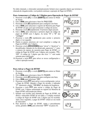 51
No rádio chamado, o silenciador automaticamente fechará cinco segundos depois que terminar a
chamada de chegada (então, você poderá continuar a operação de Pager de DTMF).

Para Armazenar o Código de 3 Dígitos para Operação de Pager de DTMF
1. Pressione a tecla [F], e a tecla [0(SET)] para entrar no Modo
    de Ajuste.
2. Gire o DIAL para selecionar o Item 56: PAG.COD.
3. Pressione a tecla [F] rapidamente para configurar este Item.
4. Gire o DIAL para selecionar o registro de Memória para Pager
    de DTMF em que você quer armazenar o código de acesso.
5. Pressione a tecla [F] rapidamente. O primeiro dígito piscará.
6. Gire o DIAL para selecionar o primeiro dígito do código de
    pager de DTMF com 3 dígitos. As teclas “A” e “D” são
    “coringas”.
7. Pressione a tecla [F] rapidamente para aceitar o primeiro
    dígito e ir ao segundo.
8. Repita os passos anteriores até você completar o código de
    Pager de DTMF com 3 dígitos.
9. Pressione a tecla [REV(HOME)] para “ativar” e “desativar” o
    decodificador. Quando ele for desativado, aparecerá “--” entre
    o número do registro de memória para Pager de DTMF e o
    código de Pager de DTMF com 3 dígitos; por exemplo, “P2--
    123”. O código de 3 dígitos que não tiver “--” será usado
    somente para codificação.
10. Pressione a tecla PTT para salvar as novas configurações e
    voltar à operação normal.



Para Ativar o Pager de DTMF
1. Pressione a tecla [F], e a tecla [0(SET)] para entrar no Modo
   de Ajuste.
2. Gire o DIAL para selecionar o Item 55: PAGER.
3. Pressione a tecla [F] rapidamente para configurar este Item.
4. Gire o DIAL para selecionar “ON”.
5. Pressione a tecla PTT para salvar a nova configuração e ativar
   o Pager de DTMF. Quando o Pager for ativado, o indicador
   “P” substituirá o dígito “100 MHz” do display de freqüência.
6. Pressione a tecla PTT para enviar o código de Pager de
   DTMF com 3 dígitos armazenado no registro de Memória de
   Pager DTMF selecionado por último.
7. Quando você receber uma chamada de Pager de DTMF, ela
   abrirá o silenciador DTMF do seu rádio, e o display mostrará
   o código de Pager de DTMF com 3 dígitos que foi recebido.
   Após cinco segundos, o pager de DTMF voltará ao seu modo
   de silenciador.
8. Para desativar o Pager de DTMF, repita o procedimento
   acima, girando o DIAL para selecionar “OFF” no passo (4).
 