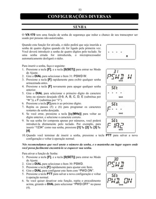 53

                     CONFIGURAÇÕES DIVERSAS

                                          SEN H A
O VX-170 tem uma função de senha de segurança que reduz a chance de seu transceptor ser
usado por pessoas não-autorizadas.

Quando esta função for ativada, o rádio pedirá que seja inserida a
senha de quatro dígitos quando ele for ligado pela primeira vez.
Você deverá introduzir a senha de quatro dígitos pelo teclado. Se
uma senha errada for introduzida, o microprocessador
automaticamente desligará o rádio.

Para inserir a senha, faça o seguinte:
1. Pressione a tecla [F], e a tecla [0(SET)] para entrar no Modo
   de Ajuste.
2. Gire o DIAL para selecionar o Item 31: PSWD W.
3. Pressione a tecla [F] rapidamente para exibir qualquer senha
   armazenada antes.
4. Pressione a tecla [F] novamente para apagar qualquer senha
   anterior.
5. Gire o DIAL para selecionar o primeiro dígito do caractere
   letra ou número desejado (0-9, A, B, C, D, E (substitua por
   “¤ ”)), e F (substitua por “#”).
6. Pressione a tecla [F] para ir ao próximo dígito.
7. Repita os passos (5) e (6) para programar os caracteres
   restantes da senha desejada.
8. Se você errar, pressione a tecla [q (MHz)] para voltar ao
   dígito anterior, e selecione o caractere correto.
9. Se sua senha for composta apenas por números, você poderá
   introduzi-la diretamente pelo teclado. Por exemplo, para
   inserir “1234” como sua senha, pressione [1] ‰ [2] ‰ [3] ‰
   [4].
10. Quando você terminar de inserir a senha, pressione a tecla PTT para salvar a nova
    configuração e voltar à operação normal.
Nós recomendamos que você anote o número da senha, e o mantenha em lugar seguro onde
você possa facilmente encontrá-lo se esquecer sua senha.
Para ativar a função de Senha:
1. Pressione a tecla [F], e a tecla [0(SET)] para entrar no Modo
   de Ajuste.
2. Gire o DIAL para selecionar o Item 30: PSWD.
3. Pressione a tecla [F] rapidamente para ajustar este Item.
4. Gire o DIAL para configurar este Item com “PWD.ON”.
5. Pressione a tecla PTT para salvar a nova configuração e voltar
   à operação normal.
6. Se você quiser desativar esta função, repita o procedimento
   acima, girando o DIAL para selecionar “PWD.OFF” no passo
   (4).
 