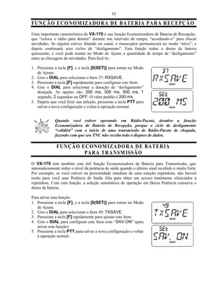 55

FU NÇ Ã O E C O N O M IZA D O R A D E B A T ER IA PA R A R E C E PÇ Ã O
Uma importante característica do VX-170 é sua função Economizadora de Bateria de Recepção,
que “coloca o rádio para dormir” durante um intervalo de tempo, “acordando-o” para checar
atividades. Se alguém estiver falando no canal, o transceptor permanecerá no modo “ativo”, e
depois continuará seus ciclos de “desligamento”. Esta função reduz o dreno de bateria
quiescente, e você pode mudar no Modo de Ajuste a quantidade de tempo de “desligamento”
entre as checagens de atividades. Para fazê-lo:

1. Pressione a tecla [F], e a tecla [0(SET)] para entrar no Modo
   de Ajuste.
2. Gire o DIAL para selecionar o Item 37: RXSAVE.
3. Pressione a tecla [F] rapidamente para configurar este Item.
4. Gire o DIAL para selecionar a duração de “desligamento”
   desejada. As opções são: 200 ms, 300 ms, 500 ms, 1
   segundo, 2 segundos ou OFF. O valor padrão é 200 ms.
5. Depois que você fizer sua seleção, pressione a tecla PTT para
   salvar a nova configuração e voltar à operação normal.


             Quando você estiver operando em Rádio-Pacote, desative a função
             Economizadora de Bateria de Recepção, porque o ciclo de desligamento
             “colidirá” com o início de uma transmissão de Rádio-Pacote de chegada,
             fazendo com que seu TNC não receba todo o disparo de dados.

              FU NÇ Ã O E C O N O M IZA D O R A D E B A T ER IA
                         PA R A T R A N SM IS SÃ O
O VX-170 tem também esta útil função Economizadora de Bateria para Transmissão, que
automaticamente reduz o nível da potência de saída quando o último sinal recebido é muito forte.
Por exemplo, se você estiver na proximidade imediata de uma estação repetidora, não haverá
razão para você usar Potência de Saída Alta para obter um acesso totalmente silenciador à
repetidora. Com esta função, a seleção automática de operação em Baixa Potência conserva o
dreno de bateria.

Para ativar esta função:
1. Pressione a tecla [F], e a tecla [0(SET)] para entrar no Modo
   de Ajuste.
2. Gire o DIAL para selecionar o Item 49: TXSAVE.
3. Pressione a tecla [F] rapidamente para ajustar este Item.
4. Gire o DIAL para configurar este Item com “SAV.ON” (para
   ativar esta função).
5. Pressione a tecla PTT para salvar a nova configuração e voltar
   à operação normal.
 