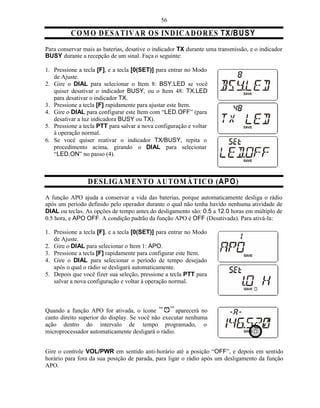 56

          C O M O D E SA T IV A R O S IN DIC A D O R E S TX/B U S Y
Para conservar mais as baterias, desative o indicador TX durante uma transmissão, e o indicador
BUSY durante a recepção de um sinal. Faça o seguinte:

1. Pressione a tecla [F], e a tecla [0(SET)] para entrar no Modo
   de Ajuste.
2. Gire o DIAL para selecionar o Item 8: BSY.LED se você
   quiser desativar o indicador BUSY, ou o Item 48: TX.LED
   para desativar o indicador TX.
3. Pressione a tecla [F] rapidamente para ajustar este Item.
4. Gire o DIAL para configurar este Item com “LED.OFF” (para
   desativar a luz indicadora BUSY ou TX).
5. Pressione a tecla PTT para salvar a nova configuração e voltar
   à operação normal.
6. Se você quiser reativar o indicador TX/BUSY, repita o
   procedimento acima, girando o DIAL para selecionar
   “LED.ON” no passo (4).



                 D ESL IG A M EN T O A U TO M Á T IC O (AP O )
A função APO ajuda a conservar a vida das baterias, porque automaticamente desliga o rádio
após um período definido pelo operador durante o qual não tenha havido nenhuma atividade de
DIAL ou teclas. As opções de tempo antes do desligamento são: 0.5 a 12.0 horas em múltiplo de
0.5 hora, e APO OFF. A condição padrão da função APO é OFF (Desativada). Para ativá-la:

1. Pressione a tecla [F], e a tecla [0(SET)] para entrar no Modo
   de Ajuste.
2. Gire o DIAL para selecionar o Item 1: APO.
3. Pressione a tecla [F] rapidamente para configurar este Item.
4. Gire o DIAL para selecionar o período de tempo desejado
   após o qual o rádio se desligará automaticamente.
5. Depois que você fizer sua seleção, pressione a tecla PTT para
   salvar a nova configuração e voltar à operação normal.



Quando a função APO for ativada, o ícone            aparecerá no
canto direito superior do display. Se você não executar nenhuma
ação dentro do intervalo de tempo programado, o
microprocessador automaticamente desligará o rádio.


Gire o controle VOL/PWR em sentido anti-horário até a posição “OFF”, e depois em sentido
horário para fora da sua posição de parada, para ligar o rádio após um desligamento da função
APO.
 