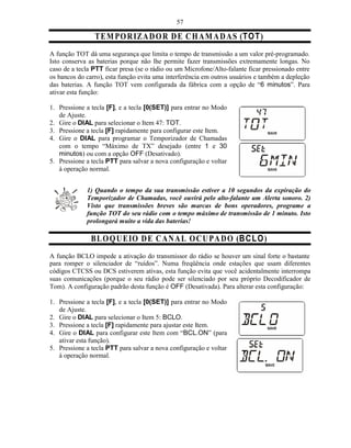 57

                T E M P O R IZA D O R D E C H A M A D A S (TO T)
A função TOT dá uma segurança que limita o tempo de transmissão a um valor pré-programado.
Isto conserva as baterias porque não lhe permite fazer transmissões extremamente longas. No
caso de a tecla PTT ficar presa (se o rádio ou um Microfone/Alto-falante ficar pressionado entre
os bancos do carro), esta função evita uma interferência em outros usuários e também a depleção
das baterias. A função TOT vem configurada da fábrica com a opção de “6 minutos”. Para
ativar esta função:

1. Pressione a tecla [F], e a tecla [0(SET)] para entrar no Modo
   de Ajuste.
2. Gire o DIAL para selecionar o Item 47: TOT.
3. Pressione a tecla [F] rapidamente para configurar este Item.
4. Gire o DIAL para programar o Temporizador de Chamadas
   com o tempo “Máximo de TX” desejado (entre 1 e 30
   minutos) ou com a opção OFF (Desativado).
5. Pressione a tecla PTT para salvar a nova configuração e voltar
   à operação normal.


             1) Quando o tempo da sua transmissão estiver a 10 segundos da expiração do
             Temporizador de Chamadas, você ouvirá pelo alto-falante um Alerta sonoro. 2)
             Visto que transmissões breves são marcas de bons operadores, programe a
             função TOT do seu rádio com o tempo máximo de transmissão de 1 minuto. Isto
             prolongará muito a vida das baterias!

               B LO Q U E IO D E C A N A L O C U P A D O (B C LO )
A função BCLO impede a ativação do transmissor do rádio se houver um sinal forte o bastante
para romper o silenciador de “ruídos”. Numa freqüência onde estações que usam diferentes
códigos CTCSS ou DCS estiverem ativas, esta função evita que você acidentalmente interrompa
suas comunicações (porque o seu rádio pode ser silenciado por seu próprio Decodificador de
Tom). A configuração padrão desta função é OFF (Desativada). Para alterar esta configuração:

1. Pressione a tecla [F], e a tecla [0(SET)] para entrar no Modo
   de Ajuste.
2. Gire o DIAL para selecionar o Item 5: BCLO.
3. Pressione a tecla [F] rapidamente para ajustar este Item.
4. Gire o DIAL para configurar este Item com “BCL.ON” (para
   ativar esta função).
5. Pressione a tecla PTT para salvar a nova configuração e voltar
   à operação normal.
 
