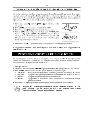 59

    C O M O M U D A R O N ÍV E L D E D E SVIO D E T R A N SM IS SÃ O
Em muitas regiões do mundo, o congestionamento de canal tem exigido que canais de operação
sejam proximamente espaçados. Em tais ambientes operacionais, requere-se que os operadores
usem níveis de desvios reduzidos, para reduzir o potencial de interferência em usuários de canais
adjacentes. O VX-170 tem um método simples para fazê-lo:

1. Pressione a tecla [F], e a tecla [0(SET)] para entrar no Modo
   de Ajuste.
2. Gire o DIAL para selecionar o Item 51: WID.NAR.
3. Pressione a tecla [F] rapidamente para ajustar este Item.
4. Gire o DIAL para configurar este Item com “NARROW”.
   Nesta configuração (HALF DEVIATION (meio desvio)
   ativo), o desvio do transmissor será de aproximadamente ±2.5
   kHz, e o nível da saída de áudio recebido será aumentada, para
   facilitar a escuta no sinal estreito.

5. Pressione a tecla PTT para salvar a nova configuração e voltar à operação normal.

A configuração “normal” para desvio (quando este Item do Menu está configurado com
“WIDE”) é ±5 kHz.

       PROCEDIMENTOS PARA REINICIALIZAÇÃO
No caso de alguma operação errada do transceptor, pode ser que os dados do microprocessador
tenham sido corrompidos. Embora esta seja uma situação bastante incomum, a única solução é a
reinicialização do microprocessador. Para fazê-lo:

1. Desligue o rádio.
2. Mantenha pressionada a tecla MONI (logo abaixo da tecla PTT) enquanto você liga o rádio.
3. Gire o DIAL para selecionar uma das opções do menu de reinicialização:
   F1 SETRST:         Reinicia as configurações do Modo de Ajuste com seus padrões de fábrica.
   F2 MEMRST: Apaga as configurações de Memória, colocando-as nos padrões de fábrica.
   F3 MB RST:         Apaga as Programações de Banco de Memória.
   F4 ALLRST:         Apaga todas as memórias e outras configurações, colocando-as em seus
                      padrões de fábrica
4. Pressione a tecla [F] rapidamente para completar o procedimento de reinicialização.

             A opção “F5” é usada para configurar o modo “Somente Memória”, e “F6”
             para Clonagem. Veja em “M O D O S D E M E M Ó R IA S ” detalhes sobre o modo
             Somente Memória, e a seguir detalhes sobre Clonagem.
 