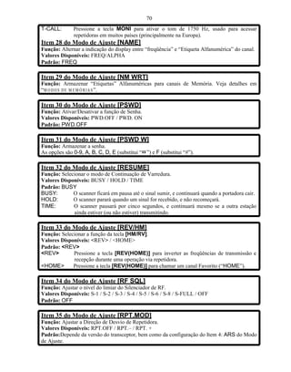 70
T-CALL:       Pressione a tecla MONI para ativar o tom de 1750 Hz, usado para acessar
              repetidoras em muitos países (principalmente na Europa).
Item 28 do Modo de Ajuste [NAME]
Função: Alternar a indicação do display entre “freqüência” e “Etiqueta Alfanumérica” do canal.
Valores Disponíveis: FREQ/ALPHA
Padrão: FREQ

Item 29 do Modo de Ajuste [NM WRT]
Função: Armazenar “Etiquetas” Alfanuméricas para canais de Memória. Veja detalhes em
“M O D O S D E M E MÓ R I A S ”.

Item 30 do Modo de Ajuste [PSWD]
Função: Ativar/Desativar a função de Senha.
Valores Disponíveis: PWD.OFF / PWD. ON
Padrão: PWD.OFF

Item 31 do Modo de Ajuste [PSWD W]
Função: Armazenar a senha.
As opções são 0-9, A, B, C, D, E (substitui “¤ ”) e F (substitui “#”).

Item 32 do Modo de Ajuste [RESUME]
Função: Selecionar o modo de Continuação de Varredura.
Valores Disponíveis: BUSY / HOLD / TIME
Padrão: BUSY
BUSY:        O scanner ficará em pausa até o sinal sumir, e continuará quando a portadora cair.
HOLD:        O scanner parará quando um sinal for recebido, e não recomeçará.
TIME:        O scanner pausará por cinco segundos, e continuará mesmo se a outra estação
             ainda estiver (ou não estiver) transmitindo.

Item 33 do Modo de Ajuste [REV/HM]
Função: Selecionar a função da tecla [HM/RV].
Valores Disponíveis: <REV> / <HOME>
Padrão: <REV>
<REV>        Pressione a tecla [REV(HOME)] para inverter as freqüências de transmissão e
             recepção durante uma operação via repetidora.
<HOME>       Pressione a tecla [REV(HOME)] para chamar um canal Favorito (“HOME”).

Item 34 do Modo de Ajuste [RF SQL]
Função: Ajustar o nível do limiar do Silenciador de RF.
Valores Disponíveis: S-1 / S-2 / S-3 / S-4 / S-5 / S-6 / S-8 / S-FULL / OFF
Padrão: OFF

Item 35 do Modo de Ajuste [RPT.MOD]
Função: Ajustar a Direção de Desvio de Repetidora.
Valores Disponíveis: RPT.OFF / RPT.– / RPT. +
Padrão:Depende da versão do transceptor, bem como da configuração do Item 4: ARS do Modo
de Ajuste.
 