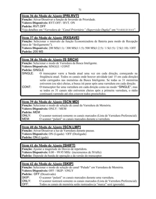 71

Item 36 do Modo de Ajuste [PRI.RVT]
Função: Ativar/Desativar a função de Inversão de Prioridade.
Valores Disponíveis: RVT.OFF / RVT. ON
Padrão: RVT.OFF
Veja detalhes em “Varredura de “Canal Prioritário” (Supervisão Dupla)” em “V A R R E D U R A S ”.

Item 37 do Modo de Ajuste [RXSAVE]
Função: Selecionar o intervalo da função Economizadora de Bateria para modo de Recepção
(taxa de “desligamento”).
Valores Disponíveis: 200 MS(1:1) / 300 MS(1:1.5) /500 MS(1:2.5) / 1 S(1:5) / 2 S(1:10) / OFF
Padrão: 200 MS

Item 38 do Modo de Ajuste [S SRCH]
Função: Selecionar o modo de Varredura da Busca Inteligente.
Valores Disponíveis: SINGLE / CONT
Padrão: SINGLE
SINGLE:      O transceptor varre a banda atual uma vez em cada direção, começando na
             freqüência atual. Todos os canais onde houver atividade (até 15 em cada direção)
             serão carregados nas memórias da Busca Inteligente. Se todas as 31 memórias
             estiverem (ou não) cheias, a busca irá parar após uma varredura em cada direção.
CONT:        O transceptor faz uma varredura em cada direção como no modo “SINGLE”, mas
             se todos os 31 canais não estiverem cheios após a primeira varredura, o rádio
             continuará varrendo até eles estarem todos preenchidos.

Item 39 do Modo de Ajuste [SCN MD]
Função: Selecionar o modo de seleção de canal da Varredura de Memória.
Valores Disponíveis: ONLY / MEM
Padrão: MEM
ONLY:        O scanner rastreará somente os canais marcados (Lista de Varredura Preferencial).
MEM:         O scanner “pulará” os canais marcados durante a varredura.

Item 40 do Modo de Ajuste [SCN.LMP]
Função: Ativar/Desativar a luz de Varredura durante pausas.
Valores Disponíveis: ON (Ligada) / OFF (Desligada)
Padrão: ON (Ligada)

Item 41 do Modo de Ajuste [SHIFT]
Função: Ajustar a magnitude do Desvio de repetidora.
Valores Disponíveis: 0.00 – 99.95 MHz (incrementos de 50 kHz)
Padrão: Depende da banda de operação e da versão do transceptor.

Item 42 do Modo de Ajuste [SKIP]
Função: Selecionar o modo de seleção de canal “Pulado” em Varredura de Memória.
Valores Disponíveis: OFF / SKIP / ONLY
Padrão: OFF (Desativado)
SKIP:        O scanner “pulará” os canais marcados durante uma varredura.
ONLY:        O scanner rastreará somente os canais marcados (Lista de Varredura Preferencial).
OFF:         Todos os canais de memória serão rastreados (a “marca” será ignorada).
 