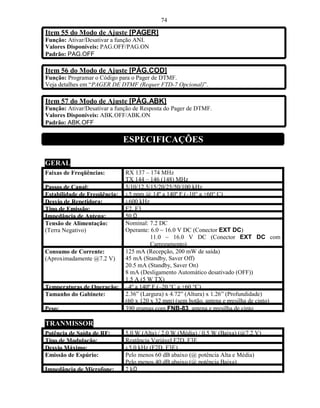 74

Item 55 do Modo de Ajuste [PAGER]
Função: Ativar/Desativar a função ANI.
Valores Disponíveis: PAG.OFF/PAG.ON
Padrão: PAG.OFF

Item 56 do Modo de Ajuste [PÁG.COD]
Função: Programar o Código para o Pager de DTMF.
Veja detalhes em “PAGER DE DTMF (Requer FTD-7 Opcional)”.

Item 57 do Modo de Ajuste [PÁG.ABK]
Função: Ativar/Desativar a função de Resposta do Pager de DTMF.
Valores Disponíveis: ABK.OFF/ABK.ON
Padrão: ABK.OFF

                              ESPECIFICAÇÕES

GERAL
Faixas de Freqüências:        RX 137 – 174 MHz
                              TX 144 – 146 (148) MHz
Passos de Canal:              5/10/12.5/15/20/25/50/100 kHz
Estabilidade de Freqüência:   ±5 ppm @ 14º a 140º F (–10° a +60° C)
Desvio de Repetidora:         ±600 kHz
Tipo de Emissão:              F2, F3
Impedância de Antena:         50 Ω
Tensão de Alimentação:        Nominal: 7.2 DC
(Terra Negativo)              Operante: 6.0 ~ 16.0 V DC (Conector EXT DC)
                                        11.0 ~ 16.0 V DC (Conector EXT DC com
                                        Carregamento)
Consumo de Corrente:          125 mA (Recepção, 200 mW de saída)
(Aproximadamente @7.2 V)      45 mA (Standby, Saver Off)
                              20.5 mA (Standby, Saver On)
                              8 mA (Desligamento Automático desativado (OFF))
                              1.5 A (5 W TX)
Temperaturas de Operação:     –4º a 140º F (–20 °C a +60 °C)
Tamanho do Gabinete:          2.36” (Largura) x 4.72” (Altura) x 1.26” (Profundidade)
                              (60 x 120 x 32 mm) (sem botão, antena e presilha de cinto)
Peso:                         390 gramas com FNB-83, antena e presilha de cinto

TRANMISSOR
Potência de Saída de RF:      5.0 W (Alta) / 2.0 W (Média) / 0.5 W (Baixa) (@7.2 V)
Tipo de Modulação:            Reatância Variável F2D, F3E
Desvio Máximo:                ±5.0 kHz (F2D, F3E)
Emissão de Espúrio:           Pelo menos 60 dB abaixo (@ potência Alta e Média)
                              Pelo menos 40 dB abaixo (@ potência Baixa)
Impedância de Microfone:      2 kΩ
 